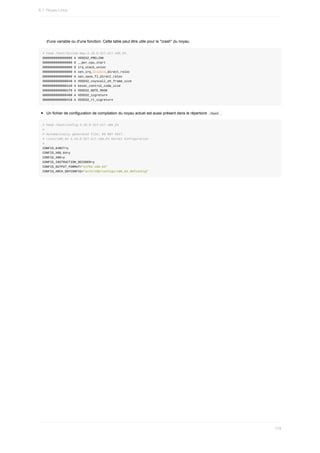 d'une	variable	ou	d'une	fonction.	Cette	table	peut	être	utile	pour	le	"crash"	du	noyau.
#	head	/boot/System.map-3.10.0-327.el7.x86_64
0000000000000000	A	VDSO32_PRELINK
0000000000000000	D	__per_cpu_start
0000000000000000	D	irq_stack_union
0000000000000000	A	xen_irq_disable_direct_reloc
0000000000000000	A	xen_save_fl_direct_reloc
0000000000000040	A	VDSO32_vsyscall_eh_frame_size
00000000000001e9	A	kexec_control_code_size
00000000000001f0	A	VDSO32_NOTE_MASK
0000000000000400	A	VDSO32_sigreturn
0000000000000410	A	VDSO32_rt_sigreturn
Un	fichier	de	configuration	de	compilation	du	noyau	actuel	est	aussi	présent	dans	le	répertoire		
/boot	.
#	head	/boot/config-3.10.0-327.el7.x86_64
#
#	Automatically	generated	file;	DO	NOT	EDIT.
#	Linux/x86_64	3.10.0-327.el7.x86_64	Kernel	Configuration
#
CONFIG_64BIT=y
CONFIG_X86_64=y
CONFIG_X86=y
CONFIG_INSTRUCTION_DECODER=y
CONFIG_OUTPUT_FORMAT="elf64-x86-64"
CONFIG_ARCH_DEFCONFIG="arch/x86/configs/x86_64_defconfig"
6.1.	Noyau	Linux
179
 