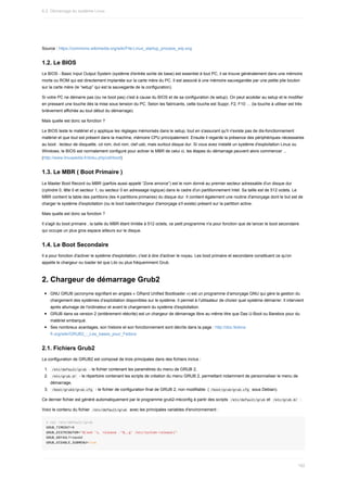 Source	:	https://commons.wikimedia.org/wiki/File:Linux_startup_process_wip.svg
1.2.	Le	BIOS
Le	BIOS	-	Basic	Input	Output	System	(système	d'entrée	sortie	de	base)	est	essentiel	à	tout	PC,	il	se	trouve	généralement	dans	une	mémoire
morte	ou	ROM	qui	est	directement	implantée	sur	la	carte	mère	du	PC.	Il	est	associé	à	une	mémoire	sauvegardée	par	une	petite	pile	bouton
sur	la	carte	mère	(le	“setup”	qui	est	la	sauvegarde	de	la	configuration).
Si	votre	PC	ne	démarre	pas	(ou	ne	boot	pas)	c'est	à	cause	du	BIOS	et	de	sa	configuration	(le	setup).	On	peut	accéder	au	setup	et	le	modifier
en	pressant	une	touche	dès	la	mise	sous	tension	du	PC.	Selon	les	fabricants,	cette	touche	est	Suppr,	F2,	F10	…	(la	touche	à	utiliser	est	très
brièvement	affichée	au	tout	début	du	démarrage).
Mais	quelle	est	donc	sa	fonction	?
Le	BIOS	teste	le	matériel	et	y	applique	les	réglages	mémorisés	dans	le	setup,	tout	en	s'assurant	qu'il	n'existe	pas	de	dis-fonctionnement
matériel	et	que	tout	est	présent	dans	la	machine,	mémoire	CPU	principalement.	Ensuite	il	regarde	la	présence	des	périphériques	nécessaires
au	boot	:	lecteur	de	disquette,	cd	rom,	dvd	rom,	clef	usb,	mais	surtout	disque	dur.	Si	vous	avez	installé	un	système	d'exploitation	Linux	ou
Windows,	le	BIOS	est	normalement	configuré	pour	activer	le	MBR	de	celui	ci,	les	étapes	du	démarrage	peuvent	alors	commencer	...
(http://www.linuxpedia.fr/doku.php/util/boot)
1.3.	Le	MBR	(	Boot	Primaire	)
Le	Master	Boot	Record	ou	MBR	(parfois	aussi	appelé	“Zone	amorce”)	est	le	nom	donné	au	premier	secteur	adressable	d'un	disque	dur
(cylindre	0,	tête	0	et	secteur	1,	ou	secteur	0	en	adressage	logique)	dans	le	cadre	d'un	partitionnement	Intel.	Sa	taille	est	de	512	octets.	Le
MBR	contient	la	table	des	partitions	(les	4	partitions	primaires)	du	disque	dur.	Il	contient	également	une	routine	d'amorçage	dont	le	but	est	de
charger	le	système	d'exploitation	(ou	le	boot	loader/chargeur	d'amorçage	s'il	existe)	présent	sur	la	partition	active.
Mais	quelle	est	donc	sa	fonction	?
Il	s'agit	du	boot	primaire	,	la	taille	du	MBR	étant	limitée	à	512	octets,	ce	petit	programme	n'a	pour	fonction	que	de	lancer	le	boot	secondaire
qui	occupe	un	plus	gros	espace	ailleurs	sur	le	disque.
1.4.	Le	Boot	Secondaire
Il	a	pour	fonction	d'activer	le	système	d'exploitation,	c'est	à	dire	d'activer	le	noyau.	Les	boot	primaire	et	secondaire	constituent	ce	qu'on
appelle	le	chargeur	ou	loader	tel	que	Lilo	ou	plus	fréquemment	Grub.
2.	Chargeur	de	démarrage	Grub2
GNU	GRUB	(acronyme	signifiant	en	anglais	«	GRand	Unified	Bootloader	»)	est	un	programme	d’amorçage	GNU	qui	gère	la	gestion	du
chargement	des	systèmes	d’exploitation	disponibles	sur	le	système.	Il	permet	à	l'utilisateur	de	choisir	quel	système	démarrer.	Il	intervient
après	allumage	de	l'ordinateur	et	avant	le	chargement	du	système	d'exploitation.
GRUB	dans	sa	version	2	(entièrement	réécrite)	est	un	chargeur	de	démarrage	libre	au	même	titre	que	Das	U-Boot	ou	Barebox	pour	du
matériel	embarqué.
Ses	nombreux	avantages,	son	histoire	et	son	fonctionnement	sont	décrits	dans	la	page	:	http://doc.fedora-
fr.org/wiki/GRUB2_:_Les_bases_pour_Fedora
2.1.	Fichiers	Grub2
La	configuration	de	GRUB2	est	composé	de	trois	principales	dans	des	fichiers	inclus	:
1.	 	
/etc/default/grub		-	le	fichier	contenant	les	paramètres	du	menu	de	GRUB	2,
2.	 	
/etc/grub.d/		-	le	répertoire	contenant	les	scripts	de	création	du	menu	GRUB	2,	permettant	notamment	de	personnaliser	le	menu	de
démarrage,
3.	 	
/boot/grub2/grub.cfg		-	le	fichier	de	configuration	final	de	GRUB	2,	non	modifiable.	(	
/boot/grub/grub.cfg		sous	Debian).
Ce	dernier	fichier	est	généré	automatiquement	par	le	programme	grub2-mkconfig	à	partir	des	scripts		
/etc/default/grub	et		
/etc/grub.d/		:
Voici	le	contenu	du	fichier		
/etc/default/grub		avec	les	principales	variables	d'environnement	:
#	cat	/etc/default/grub
GRUB_TIMEOUT=5
GRUB_DISTRIBUTOR="$(sed	's,	release	.*$,,g'	/etc/system-release)"
GRUB_DEFAULT=saved
GRUB_DISABLE_SUBMENU=true
6.2.	Démarrage	du	système	Linux
182
 