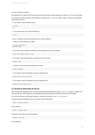 Le	niveau	6	redémarre	le	système.
Sous	Debian/Ubuntu,	le	Niveau	2	est	le	seul	niveau	fonctionnel	avec	réseau	et	serveur	graphique.	Les	niveaux	3,	4	et	5	ne	sont	pas	utilisés.
Pour	mémoire,	les	niveaux	d'exécution	avec	init	System	V	sont	définis	dans		
/etc/inittab		(RHEL7,	Debian	7).	Upstart	est	une	alternative
jusque	Ubuntu	16.04	LTS.
Pour	vérifier	le	niveau	d'exécution	courant	:
#	runlevel
N	5
Pour	se	placer	dans	un	des	niveaux	d'exécution	(x)	:
#	init	x
	
Systemctl		dispose	de	ses	propres	commandes	pour	les	niveaux	d'exécution	:
Obtenir	le	niveaux	d'éxécution	par	défaut	:
#	systemctl	get-default
graphical.target
Pour	fixer	le	niveau	d'exécution	par	défaut	en	mode	multi-utilisateur	avec	serveur	graphique	:
systemctl	set-default	graphical.target
Pour	passer	mode	maintenance	avec	un	système	de	fichier	local	monté
systemctl	rescue
Passer	en	mode	maintenace	avec	seulement	/root	monté
systemctl	emergency
Pour	passer	en	mode	multi-utilisateur	sans	serveur	graphique	(N	3)
systemctl	isolate	multi-user.target
Pour	passer	en	mode	multi-utilisateur	avec	serveur	graphique	(N	5)
systemctl	isolate	graphical.target
3.3.	Scripts	de	démarrage	de	service
Dans	les	distributions	antérieures	à	2016,	on	retrouvera	les	scripts	de	démarrage	dans	le	dossier		
/etc/init.d/		(System	V	/	Upstart).	Pour
qu'ils	soient	liés	à	un	niveau	d'exécution,	il	sont	présentés	dans	les	dossier	/etc/rc5/	par	exemple	sous	forme	de	lien	symbolique.
Pour	activer	ces	services	au	démarrage	du	système,	on	utilise	soit	la	commande		
update-rc.d		ou		
chkconfig	.
En	Debian	(Wheezy	et	antérieures)	/	Ubuntu,	pour	activer	le	service	Web	Apache	:
update-rc.d	apache2	defaults
Pour	le	désactiver	:
update-rc.d	apache2	remove
En	Centos	5/6,	pour	activer	le	service	Web	Apache	:
chkconfig	--add	httpd
Pour	le	désactiver	:
6.2.	Démarrage	du	système	Linux
185
 