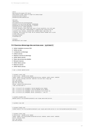 [Unit]
Description=The	Apache	HTTP	Server
After=network.target	remote-fs.target	nss-lookup.target
Documentation=man:httpd(8)
Documentation=man:apachectl(8)
[Service]
Type=notify
EnvironmentFile=/etc/sysconfig/httpd
ExecStart=/usr/sbin/httpd	$OPTIONS	-DFOREGROUND
ExecReload=/usr/sbin/httpd	$OPTIONS	-k	graceful
ExecStop=/bin/kill	-WINCH	${MAINPID}
#	We	want	systemd	to	give	httpd	some	time	to	finish	gracefully,	but	still	want
#	it	to	kill	httpd	after	TimeoutStopSec	if	something	went	wrong	during	the
#	graceful	stop.	Normally,	Systemd	sends	SIGTERM	signal	right	after	the
#	ExecStop,	which	would	kill	httpd.	We	are	sending	useless	SIGCONT	here	to	give
#	httpd	time	to	finish.
KillSignal=SIGCONT
PrivateTmp=true
[Install]
WantedBy=multi-user.target
3.5.	Exercice	démarrage	des	services	avec		
systemctl	
Vérifier	l'installation	du	serveur	SSH
Vérifier	son	état
Le	désactiver	au	démarrage
Arrêter	le	service
Réactiver	le	service	au	démarrage
Vérifier	l'état	du	service
Obtenir	des	journaux	plus	détaillés
Démarrer	le	service
Vérifier	l'état	du	service
Relancer	le	service
Vérifier	l'état	du	service
#	yum	-y	install	openssh-server
#	systemctl	status	sshd
●	sshd.service	-	OpenSSH	server	daemon
Loaded:	loaded	(/usr/lib/systemd/system/sshd.service;	enabled;	vendor	preset:	enabled)
Active:	active	(running)	since	mer.	2016-02-17	22:14:57	CET;	6	days	ago
Docs:	man:sshd(8)
man:sshd_config(5)
Main	PID:	830	(sshd)
CGroup:	/system.slice/sshd.service
└─830	/usr/sbin/sshd	-D
févr.	17	22:14:57	c7li	systemd[1]:	Started	OpenSSH	server	daemon.
févr.	17	22:14:57	c7li	systemd[1]:	Starting	OpenSSH	server	daemon...
févr.	17	22:14:57	c7li	sshd[830]:	Server	listening	on	0.0.0.0	port	22.
févr.	17	22:14:57	c7li	sshd[830]:	Server	listening	on	::	port	22.
#	systemctl	disable	sshd
Removed	symlink	/etc/systemd/system/multi-user.target.wants/sshd.service.
#	systemctl	stop	sshd
#	systemctl	enable	sshd
Created	symlink	from	/etc/systemd/system/multi-user.target.wants/sshd.service	to	/usr/lib/systemd/system/sshd.service.
#	systemctl	status	sshd
●	sshd.service	-	OpenSSH	server	daemon
Loaded:	loaded	(/usr/lib/systemd/system/sshd.service;	enabled;	vendor	preset:	enabled)
Active:	inactive	(dead)
Docs:	man:sshd(8)
man:sshd_config(5)
6.2.	Démarrage	du	système	Linux
187
 