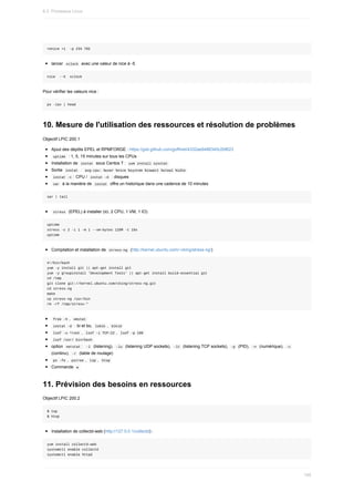 renice	+1		-p	234	765
lancer		
xclock		avec	une	valeur	de	nice	à	-5
nice		--5		xclock
Pour	vérifier	les	valeurs	nice	:
ps	-lax	|	head
10.	Mesure	de	l'utilisation	des	ressources	et	résolution	de	problèmes
Objectif	LPIC	200.1
Ajout	des	dépôts	EPEL	et	RPMFORGE	:	https://gist.github.com/goffinet/4332ae9486345c2bf623
	
uptime		:	1,	5,	15	minutes	sur	tous	les	CPUs
Installation	de		
iostat		sous	Centos	7	:		
yum	install	sysstat	
Sortie		
iostat		:		
avg-cpu:	%user	%nice	%system	%iowait	%steal	%idle	
	
iostat	-c	:	CPU	/		
iostat	-d		:	disques
	
sar		à	la	manière	de		
iostat		offre	un	historique	dans	une	cadence	de	10	minutes
sar	|	tail
	
stress		(EPEL)	à	installer	(ici,	2	CPU,	1	VM,	1	IO)
uptime
stress	-c	2	-i	1	-m	1	--vm-bytes	128M	-t	10s
uptime
Compilation	et	installation	de		
stress-ng		(http://kernel.ubuntu.com/~cking/stress-ng/)
#!/bin/bash
yum	-y	install	git	||	apt-get	install	git
yum	-y	groupinstall	'Development	Tools'	||	apt-get	install	build-essential	git
cd	/tmp
git	clone	git://kernel.ubuntu.com/cking/stress-ng.git
cd	stress-ng
make
cp	stress-ng	/usr/bin
rm	-rf	/tmp/stress-*
	
free	-h	,		
vmstat	
	
iostat	-d		:	bi	et	bo,		
lsblk	,		blkid	
	
lsof	-u	^root	,		
lsof	-i	TCP:22	,		lsof	-p	100	
	
lsof	/usr/	bin/bash	
option		
netstat	:		
-l		(listening),		-lu		(listening	UDP	sockets),		-lt		(listening	TCP	sockets),		-p		(PID),		
-n		(numérique),		
-c	
(continu),		
-r		(table	de	routage)
	
ps	-fe	,		
pstree	,		top	,		htop	
Commande		
w	
11.	Prévision	des	besoins	en	ressources
Objectif	LPIC	200.2
$	top
$	htop
Installation	de	collectd-web	(http://127.0.0.1/collectd)	:
yum	install	collectd-web
systemctl	enable	collectd
systemctl	enable	httpd
6.3.	Processus	Linux
195
 