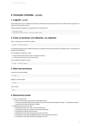 4.	Consoles	virtuelles		screen	
1.	Logiciel		
screen	
Screen	(GNU	Screen)	est	un	«multiplexeur	de	terminaux»	permettant	d'ouvrir	plusieurs	terminaux	dans	une	même	console,	de	passer	de	l'un
à	l'autre	et	de	les	récupérer	plus	tard.
Vérifiez	la	présence	du	logiciel	sur	votre	système	avec	la	commande	which	:
$	sudo	which	screen
$	sudo	apt-get	install	screen	||	sudo	yum	install	screen
2.	Créer	un	terminal,	s’en	détacher,	s’y	rattacher
Créer	un	nouveau	screen	en	nommant	la	session	:
$	screen	-S	nom_de_la_session
Un	message	annonçant	la	version	utilisée	et	indiquant	que	ce	programme	est	publié	sous	licence	GPL	s'affiche	à	l'écran.	Il	ne	reste	plus	qu'à
presser	la	touche	[ESPACE].
Pour	se	détacher	de	la	session	du	screen	:
Saisir	la	suite	de	touche	clavier	suivante	:	[CTRL]+[a]	suivi	de	[d]
OU	fermer	le	terminal	et/ou	ouvrir	un	autre	terminal
Pour	se	rattacher	à	la	session	du	screen	:
$	screen	-r	nom_de_la_session
3.	Gérer	les	terminaux
Connaître	les	terminaux	existants	:
$	screen	-ls
Rattacher	un	screen	existant	:
$	screen	-r
Tuer	un	screen	:
$	exit
4.	Raccourcis	screen
1.	 Créer	un	nouveau	terminal	:
Saisir	la	suite	de	touche	clavier	suivante	:	[CTRL]+[a]	suivi	de	[c]
Si	vous	avez	auparavant	exécuté	une	commande,	le	contenu	du	terminal	devrait	visiblement	changer	:	vous	êtes	dans	le	nouveau
terminal	dont	vous	venez	de	demander	la	création.
2.	 Naviguer	entre	les	terminaux	du	screen	:
[CTRL]+[a]	suivi	de	[n]:	pour	«next»,	aller	au	terminal	suivant.
[CTRL]+[a]	suivi	de	[p]:	pour	«previous»,	aller	au	terminal	précédent.
[CTRL]+[a]	suivi	de	[0]..[9]:	aller	au	terminal	n.
[CTRL]+[a]	suivi	de	[']:	saisir	dans	le	prompt	le	numéro	du	terminal.
[CTRL]+[a]	suivi	de	["]:	lister	des	différents	terminaux,	avec	la	possibilité	d'en	choisir	un.
[CTRL]+[a]	suivi	de	[w]:	lister	les	terminaux	actuels	avec	leur	nom.
6.4.	Console	virtuelles	Screen
197
 