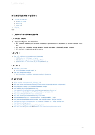 Installation	de	logiciels
1.	Objectifs	de	certification
1.1.	RHCSA	EX200
1.2.	LPIC	1
1.3.	LPIC	2
2.	Sources
TEST
1.	Objectifs	de	certification
1.1.	RHCSA	EX200
5.Déployer,	configurer	et	gérer	des	systèmes
5.11.	Installer	et	mettre	à	jour	des	paquetages	logiciels	depuis	Red	Hat	Network,	un	dépôt	distant,	ou	depuis	le	système	de	fichiers
local
5.12.	Mettre	à	jour	le	paquetage	du	noyau	de	manière	adéquate	pour	garantir	la	possibilité	de	démarrer	le	système
5.13.	Modifier	le	chargeur	de	démarrage	du	système
1.2.	LPIC	1
Sujet	102	:	Installation	de	Linux	et	gestion	de	paquetages
102.3	Gestion	des	bibliothèques	partagées
102.4	Utilisation	du	gestionnaire	de	paquetage	Debian
102.5	Utilisation	des	gestionnaires	de	paquetage	RPM	et	YUM
1.3.	LPIC	2
Sujet	201	:	le	noyau	Linux
201.2	Compilation	du	noyau	(valeur	:	3)
Sujet	206	:	Maintenance	système
206.1	Compilation	et	installation	de	programmes	à	partir	des	sources
2.	Sources
http://fr.wikipedia.org/wiki/Advanced_Packaging_Tool
https://help.ubuntu.com/community/SwitchingToUbuntu/FromLinux/RedHatEnterpriseLinuxAndFedora
http://traduc.org/LPI/Suivi/LPI101/Document/Installation_logiciels
https://www.kernel.org/category/signatures.html
https://www.cyberciti.biz/faq/debian-ubuntu-building-installing-a-custom-linux-kernel/
https://debian-handbook.info/browse/fr-FR/stable/sect.kernel-compilation.html
https://www.certdepot.net/rhel7-set-local-repository-lab/
https://lists.samba.org/archive/samba/2016-July/201073.html
http://wikigentoo.ksiezyc.pl/TIP_Converting_from_or_to_Debian.htm#Arch_Linux_7
https://wiki.alpinelinux.org/wiki/Comparison_with_other_distros#Update_a_particular_package
http://www.microhowto.info/howto/perform_an_unattended_installation_of_a_debian_package.html
https://doc.ubuntu-fr.org/migration
https://doc.ubuntu-fr.org/tutoriel/creer_un_miroir_de_depot
https://doc.ubuntu-fr.org/apt-cacher	et	https://help.ubuntu.com/community/Apt-Cacher-Server
7.	Installation	de	logiciels
199
 