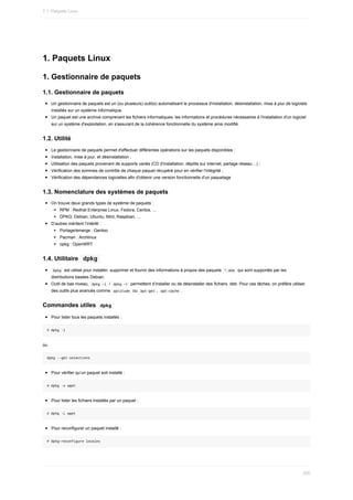 1.	Paquets	Linux
1.	Gestionnaire	de	paquets
1.1.	Gestionnaire	de	paquets
Un	gestionnaire	de	paquets	est	un	(ou	plusieurs)	outil(s)	automatisant	le	processus	d'installation,	désinstallation,	mise	à	jour	de	logiciels
installés	sur	un	système	informatique.
Un	paquet	est	une	archive	comprenant	les	fichiers	informatiques,	les	informations	et	procédures	nécessaires	à	l'installation	d'un	logiciel
sur	un	système	d'exploitation,	en	s'assurant	de	la	cohérence	fonctionnelle	du	système	ainsi	modifié.
1.2.	Utilité
Le	gestionnaire	de	paquets	permet	d'effectuer	différentes	opérations	sur	les	paquets	disponibles	:
Installation,	mise	à	jour,	et	désinstallation	;
Utilisation	des	paquets	provenant	de	supports	variés	(CD	d'installation,	dépôts	sur	internet,	partage	réseau…)	;
Vérification	des	sommes	de	contrôle	de	chaque	paquet	récupéré	pour	en	vérifier	l'intégrité	;
Vérification	des	dépendances	logicielles	afin	d'obtenir	une	version	fonctionnelle	d'un	paquetage
1.3.	Nomenclature	des	systèmes	de	paquets
On	trouve	deux	grands	types	de	système	de	paquets	:
RPM	:	Redhat	Enterprise	Linux,	Fedora,	Centos,	...
DPKG:	Debian,	Ubuntu,	Mint,	Raspbian,	...
D’autres	méritent	l’intérêt	:
Portage/emerge	:	Gentoo
Pacman	:	Archlinux
opkg	:	OpenWRT
1.4.	Utilitaire		
dpkg	
	
Dpkg		est	utilisé	pour	installer,	supprimer	et	fournir	des	informations	à	propos	des	paquets		
*.deb		qui	sont	supportés	par	les
distributions	basées	Debian.
Outil	de	bas	niveau,		
dpkg	-i		/		
dpkg	-r		permettent	d’installer	ou	de	désinstaller	des	fichiers	.deb.	Pour	ces	tâches,	on	préfère	utiliser
des	outils	plus	avancés	comme		
aptitude		ou		
apt-get	,		
apt-cache	.
Commandes	utiles		
dpkg	
Pour	lister	tous	les	paquets	installés	:
#	dpkg	-l
ou
dpkg	--get-selections
Pour	vérifier	qu’un	paquet	soit	installé	:
#	dpkg	-s	wget
Pour	lister	les	fichiers	installés	par	un	paquet	:
#	dpkg	-L	wget
Pour	reconfigurer	un	paquet	installé	:
#	dpkg-reconfigure	locales
7.1.	Paquets	Linux
200
 