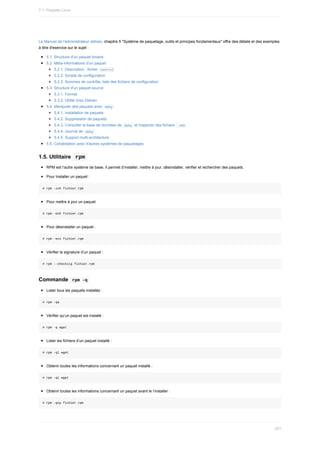 Le	Manuel	de	l'administrateur	debian,	chapitre	5	"Système	de	paquetage,	outils	et	principes	fondamentaux"	offre	des	détails	et	des	exemples
à	titre	d'exercice	sur	le	sujet	:
5.1.	Structure	d'un	paquet	binaire
5.2.	Méta-informations	d'un	paquet
5.2.1.	Description	:	fichier		
control	
5.2.2.	Scripts	de	configuration
5.2.3.	Sommes	de	contrôle,	liste	des	fichiers	de	configuration
5.3.	Structure	d'un	paquet	source
5.3.1.	Format
5.3.2.	Utilité	chez	Debian
5.4.	Manipuler	des	paquets	avec		
dpkg	
5.4.1.	Installation	de	paquets
5.4.2.	Suppression	de	paquets
5.4.3.	Consulter	la	base	de	données	de		
dpkg		et	inspecter	des	fichiers		
.deb	
5.4.4.	Journal	de		
dpkg	
5.4.5.	Support	multi-architecture
5.5.	Cohabitation	avec	d'autres	systèmes	de	paquetages
1.5.	Utilitaire		
rpm	
RPM	est	l’autre	système	de	base.	Il	permet	d’installer,	mettre	à	jour,	désinstaller,	vérifier	et	rechercher	des	paquets.
Pour	Installer	un	paquet	:
#	rpm	-ivh	fichier.rpm
Pour	mettre	à	jour	un	paquet
#	rpm	-Uvh	fichier.rpm
Pour	désinstaller	un	paquet	:
#	rpm	-evv	fichier.rpm
Vérifier	la	signature	d’un	paquet	:
#	rpm	--checksig	fichier.rpm
Commande		
rpm	-q	
Lister	tous	les	paquets	installés	:
#	rpm	-qa
Vérifier	qu’un	paquet	est	installé	:
#	rpm	-q	wget
Lister	les	fichiers	d’un	paquet	installé	:
#	rpm	-ql	wget
Obtenir	toutes	les	informations	concernant	un	paquet	installé	:
#	rpm	-qi	wget
Obtenir	toutes	les	informations	concernant	un	paquet	avant	le	l’installer	:
#	rpm	-qip	fichier.rpm
7.1.	Paquets	Linux
201
 