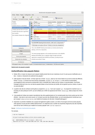 Gestionnaire	de	paquets	synaptic
Authentification	des	paquets	Debian
Debian	offre	un	moyen	de	s'assurer	que	le	paquet	installé	provient	bien	de	son	mainteneur	et	qu'il	n'a	subi	aucune	modification	par	un
tiers	:	il	existe	un	mécanisme	de	scellement	des	paquets.*
Cette	signature	n'est	pas	directe	:	le	fichier	signé	est	un	fichier		
Release		placé	sur	les	miroirs	Debian	et	qui	donne	la	liste	des	différents
fichiers		
Packages		(y	compris	sous	leurs	formes	compressées		
Packages.gz		et		Packages.xz		et	les	versions	incrémentales),
accompagnés	de	leurs	sommes	de	contrôle	MD5,	SHA1	et	SHA256	(pour	vérifier	que	leur	contenu	n'a	pas	été	altéré).	Ces	fichiers
Packages	renferment	à	leur	tour	une	liste	de	paquets	Debian	et	leurs	sommes	de	contrôle,	afin	de	garantir	que	leur	contenu	n'a	pas	lui
non	plus	été	altéré.*
La	gestion	des	clés	de	confiance	se	fait	grâce	au	programme		
apt-key	,	fourni	par	le	paquet		
apt	.	Ce	programme	maintient	à	jour	un
trousseau	de	clés	publiques	GnuPG,	qui	sont	utilisées	pour	vérifier	les	signatures	des	fichiers		
Release.gpg		obtenus	depuis	les	miroirs
Debian.*
Il	est	possible	de	l'utiliser	pour	ajouter	manuellement	des	clés	supplémentaires	(si	l'on	souhaite	ajouter	des	miroirs	autres	que	les	miroirs
officiels)	;	mais	dans	le	cas	le	plus	courant,	on	n'a	besoin	que	des	clés	officielles	Debian,	qui	sont	automatiquement	maintenues	à	jour
par	le	paquet		
debian-archive-keyring		(qui	installe	les	trousseaux	de	clés	dans	`/etc/apt/trusted.gpg.d).*
Cependant,	la	première	installation	de	ce	paquet	est	également	sujette	à	caution,	car	même	s'il	est	signé	comme	les	autres	paquets,
cette	signature	ne	peut	pas	être	vérifiée	extérieurement.	On	s'attachera	donc	à	vérifier	les	empreintes	(fingerprints)	des	clés	importées,
avant	de	leur	faire	confiance	pour	installer	de	nouveaux	paquets*	avec		
apt-key	fingerprint	.
Source	:	Vérification	d'authenticité	des	paquets
Par	exemple,
#	apt-key	fingerprint
/etc/apt/trusted.gpg.d/debian-archive-jessie-automatic.gpg
----------------------------------------------------------
pub			4096R/2B90D010	2014-11-21	[expire	:	2022-11-19]
	Empreinte	de	la	clef	=	126C	0D24	BD8A	2942	CC7D		F8AC	7638	D044	2B90	D010
7.1.	Paquets	Linux
205
 