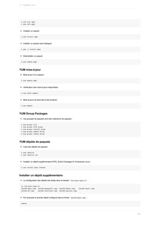 #	yum	list	wget
#	yum	info	wget
Installer	un	paquet	:
#	yum	install	wget
Installer	un	paquet	sans	dialogue:
#	yum	-y	install	wget
Désinstaller	un	paquet
#	yum	remove	wget
YUM	mise-à-jour
Mise-à-jour	d’un	paquet	:
#	yum	update	wget
Vérification	des	mise-à-jours	disponibles	:
#	yum	check-update
Mise-à-jours	de	sécurité	et	des	binaires	:
#	yum	update
YUM	Group	Packages
Les	groupes	de	paquets	sont	des	collections	de	paquets	:
#	yum	groups	list
#	yum	groups	info	group
#	yum	groups	install	group
#	yum	groups	update	group
#	yum	groups	remove	group
YUM	dépôts	de	paquets
Liste	des	dépôts	de	paquets	:
#	yum	repolist
#	yum	repolist	all
Installer	un	dépôt	supplémentaire	EPEL	(Extra	Packages	for	Enterprise	Linux)	:
#	yum	install	epel-release
Installer	un	dépôt	supplémentaire
La	configuration	des	dépôts	est	située	dans	le	dossier		
/etc/yum.repos.d/		:
ls	/etc/yum.repos.d/
CentOS-Base.repo		CentOS-Debuginfo.repo		CentOS-Media.repo				CentOS-Vault.repo
CentOS-CR.repo				CentOS-fasttrack.repo		CentOS-Sources.repo
Par	exemple	le	premier	dépôt	configuré	dans	le	fichier		
CentOS-Base.repo		:
[base]
7.1.	Paquets	Linux
207
 