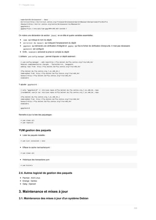 name=CentOS-$releasever	-	Base
mirrorlist=http://mirrorlist.centos.org/?release=$releasever&arch=$basearch&repo=os&infra=$infra
#baseurl=http://mirror.centos.org/centos/$releasever/os/$basearch/
gpgcheck=1
gpgkey=file:///etc/pki/rpm-gpg/RPM-GPG-KEY-CentOS-7
On	notera	une	déclaration	de	section		
[base]		en	en-tête	et	quatre	variables	essentielles	:
	
name		qui	indique	le	nom	du	dépôt.
	
mirrorlist		ou		
baseurl		qui	indiquent	l'emplacement	du	dépôt
	
gpgckeck		qui	demande	une	vérification	d'intégrité	et		
gpgkey		qui	fixe	le	fichier	de	vérification	d'emprunte.	Il	n'est	pas	nécessaire
	
gpckeck=0		est	configuré.
Enfin,		
enabled=1	activerait	la	prise	en	compte	du	dépôt
L'utilitaire		
yum-config-manager		permet	d'ajouter	un	dépôt	aisément	:
#	yum-config-manager	--add-repo=http://ftp.belnet.be/ftp.centos.org/7/os/x86_64/
Modules	complémentaires	chargés	:	fastestmirror,	langpacks
adding	repo	from:	http://ftp.belnet.be/ftp.centos.org/7/os/x86_64/
[ftp.belnet.be_ftp.centos.org_7_os_x86_64_]
name=added	from:	http://ftp.belnet.be/ftp.centos.org/7/os/x86_64/
baseurl=http://ftp.belnet.be/ftp.centos.org/7/os/x86_64/
enabled=1
Y	ajouter		
gpgcheck=0		:
#	echo	"gpgcheck=0"	>>	/etc/yum.repos.d/ftp.belnet.be_ftp.centos.org_7_os_x86_64_.repo
[root@wks01	user]#	cat	/etc/yum.repos.d/ftp.belnet.be_ftp.centos.org_7_os_x86_64_.repo
[ftp.belnet.be_ftp.centos.org_7_os_x86_64_]
name=added	from:	http://ftp.belnet.be/ftp.centos.org/7/os/x86_64/
baseurl=http://ftp.belnet.be/ftp.centos.org/7/os/x86_64/
enabled=1
gpgcheck=0
Remettre	à	jour	la	liste	des	paquetages	:
#	yum	clean	all
#	yum	repolist
YUM	gestion	des	paquets
Lister	les	paquets	installés	:
#	yum	list	installed	|	less
Effacer	le	cache	/var/cache/yum/	:
#	yum	clean	all
Historique	des	transactions	yum
#	yum	history
2.4.	Autres	logiciel	de	gestion	des	paquets
Pacman	:	Arch	Linux.
Emerge	:	Gentoo
Opkg	:	Openwrt
3.	Maintenance	et	mises	à	jour
3.1.	Maintenance	des	mises	à	jour	d'un	système	Debian
7.1.	Paquets	Linux
208
 
