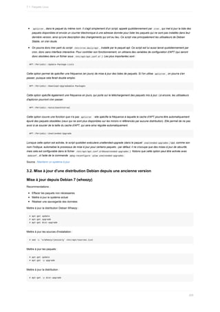 apticron	,	dans	le	paquet	du	même	nom.	Il	s'agit	simplement	d'un	script,	appelé	quotidiennement	par		
cron	,	qui	met	à	jour	la	liste	des
paquets	disponibles	et	envoie	un	courrier	électronique	à	une	adresse	donnée	pour	lister	les	paquets	qui	ne	sont	pas	installés	dans	leur
dernière	version,	ainsi	qu'une	description	des	changements	qui	ont	eu	lieu.	Ce	script	vise	principalement	les	utilisateurs	de	Debian
Stable,	on	s'en	doute.
On	pourra	donc	tirer	parti	du	script		
/etc/cron.daily/apt	,	installé	par	le	paquet	apt.	Ce	script	est	lui	aussi	lancé	quotidiennement	par
cron,	donc	sans	interface	interactive.	Pour	contrôler	son	fonctionnement,	on	utilisera	des	variables	de	configuration	d'APT	(qui	seront
donc	stockées	dans	un	fichier	sous		
/etc/apt/apt.conf.d/	).	Les	plus	importantes	sont	:
APT::Periodic::Update-Package-Lists
Cette	option	permet	de	spécifier	une	fréquence	(en	jours)	de	mise	à	jour	des	listes	de	paquets.	Si	l'on	utilise		
apticron	,	on	pourra	s'en
passer,	puisque	cela	ferait	double	emploi.
APT::Periodic::Download-Upgradeable-Packages
Cette	option	spécifie	également	une	fréquence	en	jours,	qui	porte	sur	le	téléchargement	des	paquets	mis	à	jour.	Là	encore,	les	utilisateurs
d'apticron	pourront	s'en	passer.
APT::Periodic::AutocleanInterval
Cette	option	couvre	une	fonction	que	n'a	pas		
apticron		:	elle	spécifie	la	fréquence	à	laquelle	le	cache	d'APT	pourra	être	automatiquement
épuré	des	paquets	obsolètes	(ceux	qui	ne	sont	plus	disponibles	sur	les	miroirs	ni	référencés	par	aucune	distribution).	Elle	permet	de	ne	pas
avoir	à	se	soucier	de	la	taille	du	cache	d'APT,	qui	sera	ainsi	régulée	automatiquement.
APT::Periodic::Unattended-Upgrade
Lorsque	cette	option	est	activée,	le	script	quotidien	exécutera	unattended-upgrade	(dans	le	paquet		
unattended-upgrades	)	qui,	comme	son
nom	l'indique,	automatise	le	processus	de	mise	à	jour	pour	certains	paquets	;	par	défaut,	il	ne	s'occupe	que	des	mises	à	jour	de	sécurité,
mais	cela	est	configurable	dans	le	fichier		
/etc/apt/apt.conf.d/50unattended-upgrades	).	Notons	que	cette	option	peut	être	activée	avec
	
debconf	,	à	l'aide	de	la	commande		
dpkg-reconfigure	-plow	unattended-upgrades	.
Source	:	Maintenir	un	système	à	jour
3.2.	Mise	à	jour	d'une	distribution	Debian	depuis	une	ancienne	version
Mise	à	jour	depuis	Debian	7	(wheezy)
Recommendations	:
Effacer	les	paquets	non	nécessaires
Mettre	à	jour	le	système	actuel
Réaliser	une	sauvegarde	des	données
Mettre	à	jour	la	distribution	Debian	Wheezy	:
#	apt-get	update
#	apt-get	upgrade
#	apt-get	dist-upgrade
Mettre	à	jour	les	sources	d'installation	:
#	sed	-i	's/wheezy/jessie/g'	/etc/apt/sources.list
Mettre	à	jour	les	paquets	:
#	apt-get	update
#	apt-get	-y	upgrade
Mettre	à	jour	la	distribution	:
#	apt-get	-y	dist-upgrade
7.1.	Paquets	Linux
209
 