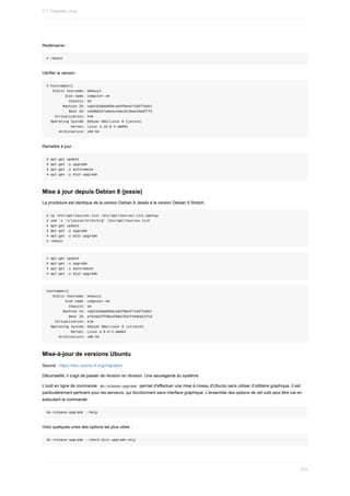 Redémarrer	:
#	reboot
Vérifier	la	version	:
#	hostnamectl
			Static	hostname:	wheezy1
									Icon	name:	computer-vm
											Chassis:	vm
								Machine	ID:	cab21b38a8058c4d3f6641f1587fa5b7
											Boot	ID:	cde0bd1e7ada4c44acd12bae10adff75
				Virtualization:	kvm
		Operating	System:	Debian	GNU/Linux	8	(jessie)
												Kernel:	Linux	3.16.0-4-amd64
						Architecture:	x86-64
Remettre	à	jour	:
#	apt-get	update
#	apt-get	-y	upgrade
#	apt-get	-y	autoremove
#	apt-get	-y	dist-upgrade
Mise	à	jour	depuis	Debian	8	(jessie)
La	procédure	est	identique	de	la	version	Debian	8	Jessie	à	la	version	Debian	9	Stretch.
#	cp	/etc/apt/sources.list	/etc/apt/sources.list_backup
#	sed	-i	's/jessie/stretch/g'	/etc/apt/sources.list
#	apt-get	update
#	apt-get	-y	upgrade
#	apt-get	-y	dist-upgrade
#	reboot
#	apt-get	update
#	apt-get	-y	upgrade
#	apt-get	-y	autoremove
#	apt-get	-y	dist-upgrade
hostnamectl
			Static	hostname:	wheezy1
									Icon	name:	computer-vm
											Chassis:	vm
								Machine	ID:	cab21b38a8058c4d3f6641f1587fa5b7
											Boot	ID:	efd16e22f98a42d0a7d3cf44dba21fc9
				Virtualization:	kvm
		Operating	System:	Debian	GNU/Linux	9	(stretch)
												Kernel:	Linux	4.8.0-2-amd64
						Architecture:	x86-64
Mise-à-jour	de	versions	Ubuntu
Source	:	https://doc.ubuntu-fr.org/migration
Déconseillé,	il	s'agit	de	passer	de	révision	en	révision.	Une	sauvegarde	du	système
L'outil	en	ligne	de	commande		
do-release-upgrade		permet	d'effectuer	une	mise	à	niveau	d'Ubuntu	sans	utiliser	d'utilitaire	graphique.	Il	est
particulièrement	pertinent	pour	les	serveurs,	qui	fonctionnent	sans	interface	graphique.	L'ensemble	des	options	de	cet	outil	peut	être	lue	en
exécutant	la	commande	:
do-release-upgrade	--help
Voici	quelques-unes	des	options	les	plus	utiles	:
do-release-upgrade	--check-dist-upgrade-only
7.1.	Paquets	Linux
210
 