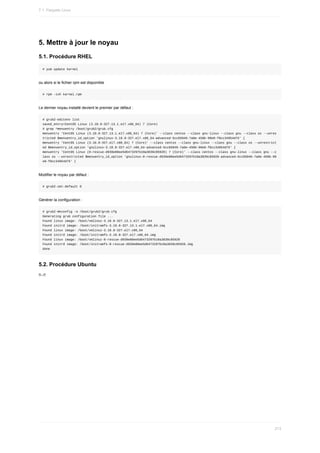 5.	Mettre	à	jour	le	noyau
5.1.	Procédure	RHEL
#	yum	update	kernel
ou	alors	si	le	fichier	rpm	est	disponible
#	rpm	-ivh	kernel.rpm
Le	dernier	noyau	installé	devient	le	premier	par	défaut	:
#	grub2-editenv	list
saved_entry=CentOS	Linux	(3.10.0-327.13.1.el7.x86_64)	7	(Core)
#	grep	^menuentry	/boot/grub2/grub.cfg
menuentry	'CentOS	Linux	(3.10.0-327.13.1.el7.x86_64)	7	(Core)'	--class	centos	--class	gnu-linux	--class	gnu	--class	os	--unres
tricted	$menuentry_id_option	'gnulinux-3.10.0-327.el7.x86_64-advanced-5cc65046-7a0e-450b-99e8-f0cc34954d75'	{
menuentry	'CentOS	Linux	(3.10.0-327.el7.x86_64)	7	(Core)'	--class	centos	--class	gnu-linux	--class	gnu	--class	os	--unrestrict
ed	$menuentry_id_option	'gnulinux-3.10.0-327.el7.x86_64-advanced-5cc65046-7a0e-450b-99e8-f0cc34954d75'	{
menuentry	'CentOS	Linux	(0-rescue-d939e80ee5d6473297b10a3839c85928)	7	(Core)'	--class	centos	--class	gnu-linux	--class	gnu	--c
lass	os	--unrestricted	$menuentry_id_option	'gnulinux-0-rescue-d939e80ee5d6473297b10a3839c85928-advanced-5cc65046-7a0e-450b-99
e8-f0cc34954d75'	{
Modifier	le	noyau	par	défaut	:
#	grub2-set-default	0
Générer	la	configuration	:
#	grub2-mkconfig	-o	/boot/grub2/grub.cfg
Generating	grub	configuration	file	...
Found	linux	image:	/boot/vmlinuz-3.10.0-327.13.1.el7.x86_64
Found	initrd	image:	/boot/initramfs-3.10.0-327.13.1.el7.x86_64.img
Found	linux	image:	/boot/vmlinuz-3.10.0-327.el7.x86_64
Found	initrd	image:	/boot/initramfs-3.10.0-327.el7.x86_64.img
Found	linux	image:	/boot/vmlinuz-0-rescue-d939e80ee5d6473297b10a3839c85928
Found	initrd	image:	/boot/initramfs-0-rescue-d939e80ee5d6473297b10a3839c85928.img
done
5.2.	Procédure	Ubuntu
!!--!!
7.1.	Paquets	Linux
213
 
