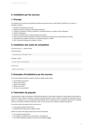 2.	Installation	par	les	sources
1.	Principe
Une	installation	par	les	sources	est	en	général	documentée	par	ses	auteurs	dans	un	fichier	REAME,	docs/INSTALL.txt	ou	autre.	La
compilation	consiste	à	:
1.	 Récupérer	et	décompresser	les	sources.
2.	 Disposer	des	outils	de	compilation	et	des	librairies	nécessaires.
3.	 Configurer	la	compilation	en	lançant	un	programme	/	commande	étendue	ou	en	éditant	un	fichier	configuration
4.	 Vérifier	les	dépendances
5.	 Exécuter	la	compilation	dans	un	dossier	temporaire	sans	droit	root.
6.	 Placer	les	binaires	compilés	(exécutables	et	librairies)	et	les	fichiers	de	configuration	aux	endroits	habituels	du	système.
7.	 Eventuellement	la	compilation	a	donné	lieu	à	un	paquet	de	distribution	à	installer.
8.	 Enfin,	il	est	peut	être	nécessaire	de	configurer	un	service.
2.	Installation	des	outils	de	compilation
Ces	outils	sont	gcc,	c++,	make	et	d'autres.
En	RHEL7/Centos	7
yum	groupinstall	"Development	Tools"
En	Debian	/	Ubuntu
apt-get	install	build-essential
En	Arch	Linux
pacman	-Sy	base-devel
3.	Exemples	d'installations	par	les	sources
Ce	document	regorge	d'exemples	de	logiciels	compilés	et	installés	de	cette	manière.
John	the	Ripper	sous	Centos	7
Stress-ng	sous	Centos	7
Apache	2	sous	Debian	8
Asterisk	sous	Centos	7
Un	noyau	Linux	sous	Debian	8
4.	Fabrication	de	paquets
Il	pourrait	sembler	incongru	de	s'intéresser	à	la	fabrication	des	paquets.	En	effet,	pourquoi	se	passer	d'un	certain	support	communautaire	ou
commercial	?	Aussi,	la	tâche	de	"mainteneur"	n'est	pas	chose	aisée.	Mais	selon	la	nature,	la	taille	ou	la	mentalité	d'un	organisation	et	de	son
équipe	IT,	on	imagine	qu'une	vue	sur	l'origine	des	binaires	distribués	dans	une	infrastructure	soit	un	avantage	de	l'Open	Source.	Il	semblerait
même	qu'il	soit	fortement	conseillé	de	s'intéresser	au	sujet,	ne	fut-ce	que	pour	mieux	maîtriser	son	système	et	sa	sécurité.
On	pourrait	construire	des	paquets	à	partir	de	deux	sources	:
A	partir	paquets	originaux	(dits	"sources")
Directement	à	partir	des	sources	du	logiciel	lui-même
Utilité	de	re-construire	des	paquets	à	partir	des	sources	de	leur	fabrication	:
Pour	re-générer	le	paquet	binaire
Pour	dépanner	des	problèmes	avec	des	librairies	ou	des	applications
Pour	modifier	l'application	actuelle	pour	ajouter	de	la	journalisation	(logging)
7.2.	Installation	par	les	sources
214
 