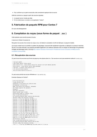 Pour	confirmer	qu'un	patch	de	sécurité	a	été	correctement	appliqué	dans	la	source
Utilité	de	construire	un	paquet	à	partir	des	sources	originales	:
Le	paquet	source	n'existe	pas	déjà.
On	le	construit	pour	un	script	ou	une	application	"maison"
5.	Fabrication	de	paquets	RPM	pour	Centos	7
En	cours	de	développement.
6.	Compilation	du	noyau	(sous	forme	de	paquet		
.deb	)
Cette	opération	peut	prendre	plusieurs	heures.
L'exercice	en	Debian	8	propose	de	:
Récupérer	les	sources	d'une	version	du	noyau	Linux,	de	réaliser	la	compilation	et	enfin	de	fabriquer	un	paquet	à	installer.
Les	noyaux	restant	sous	le	contrôle	du	système	de	paquetage,	ils	peuvent	être	rapidement	supprimés	ou	déployés	sur	plusieurs	machines.
De	plus,	les	scripts	associés	à	ces	paquets	permettent	également	une	meilleure	interaction	avec	le	chargeur	de	démarrage	et	le	générateur
d'images	de	démarrage	(initrd).	(Source)[https://debian-handbook.info/browse/fr-FR/stable/sect.kernel-compilation.html#sect.kernel-
compilation-prerequisites]
6.1.	Récupération	des	sources
On	peut	trouver	les	sources	sous	forme	de	paquet	qui	les	placera	dans	le	x.	Ces	sources	ne	sont	pas	exactement	celles	de		
kernel.org	.
#	apt-get	update
#	apt-cache	search	^linux-source
linux-source-3.16	-	Linux	kernel	source	for	version	3.16	with	Debian	patches
linux-source	-	Linux	kernel	source	(meta-package)
#	apt-get	-y	install	linux-source-3.16
#	ls	/usr/src/linux-source*
/usr/src/linux-source-3.16.tar.xz
On	peut	aussi	prendre	les	sources	officielles	sur		
ftp.kernel.org	.
Exemple	d'époque	en	Centos7	:
$	ftp	ftp.kernel.org
Trying	149.20.4.69...
Connected	to	ftp.kernel.org	(149.20.4.69).
220	Welcome	to	kernel.org
Name	(ftp.kernel.org:francois):	anonymous
331	Please	specify	the	password.
Password:
230	Login	successful.
Remote	system	type	is	UNIX.
Using	binary	mode	to	transfer	files.
ftp>	ls	pub/linux/kernel/v*
227	Entering	Passive	Mode	(149,20,4,69,119,116).
150	Here	comes	the	directory	listing.
drwxrwxr-x	2	ftp	ftp	4096	Mar	20	2003	v1.0
drwxrwxr-x	2	ftp	ftp	36864	Mar	20	2003	v1.1
drwxrwxr-x	2	ftp	ftp	12288	Mar	20	2003	v1.2
drwxrwxr-x	2	ftp	ftp	69632	Mar	20	2003	v1.3
drwxrwxr-x	3	ftp	ftp	32768	Feb	08	2004	v2.0
drwxrwxr-x	2	ftp	ftp	98304	Mar	20	2003	v2.1
drwxrwxr-x	3	ftp	ftp	20480	Mar	24	2004	v2.2
drwxrwxr-x	2	ftp	ftp	36864	Mar	20	2003	v2.3
drwxrwxr-x	5	ftp	ftp	36864	May	01	2013	v2.4
drwxrwxr-x	4	ftp	ftp	57344	Jul	14	2003	v2.5
drwxrwxr-x	10	ftp	ftp	73728	Aug	08	2013	v2.6
lrwxrwxrwx	1	ftp	ftp	4	Nov	23	2012	v3.0	->	v3.x
drwxrwxr-x	5	ftp	ftp	262144	Aug	23	13:26	v3.x
drwxr-xr-x	5	ftp	ftp	36864	Aug	22	21:21	v4.x
226	Directory	send	OK.
ftp>	ls	pub/linux/kernel/v4.x/linux-4.7*
227	Entering	Passive	Mode	(149,20,4,69,117,64).
150	Here	comes	the	directory	listing.
-rw-r--r--	1	ftp	ftp	137739500	Aug	16	19:59	linux-4.7.1.tar.gz
7.2.	Installation	par	les	sources
215
 