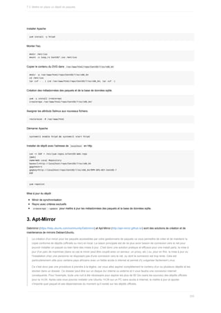 Installer	Apache
yum	install	-y	httpd
Monter	l'iso.
mkdir	/mnt/iso
mount	-o	loop,ro	CentOS*.iso	/mnt/iso
Copier	le	contenu	du	DVD	dans		
/var/www/html/repo/CentOS/7/os/x86_64	
mkdir	-p	/var/www/html/repo/CentOS/7/os/x86_64
cd	/mnt/iso
tar	cvf	-	.	|	(cd	/var/www/html/repo/CentOS/7/os/x86_64;	tar	xvf	-)
Création	des	métadonnées	des	paquets	et	de	la	base	de	données	sqlite.
yum	-y	install	createrepo
createrepo	/var/www/html/repo/CentOS/7/os/x86_64/
Assigner	les	attributs	Selinux	aux	nouveaux	fichiers.
restorecon	-R	/var/www/html
Démarrer	Apache
systemctl	enable	httpd	&&	systemctl	start	httpd
Installer	de	dépôt	avec	l'adresse	de		
localhost		en	http.
cat	<<	EOF	>	/etc/yum.repos.d/CentOS-Web.repo
[Web]
name=Web	Local	Repository
baseurl=http://localhost/repo/CentOS/7/os/x86_64
gpgcheck=1
gpgkey=http://localhost/repo/CentOS/7/os/x86_64/RPM-GPG-KEY-CentOS-7
EOF
yum	repolist
Mise	à	jour	du	dépôt	:
Miroir	de	synchronisation
Rsync	avec	critères	exclusifs
	
createrepo	--update		pour	mettre	à	jour	les	métadonnées	des	paquets	et	la	base	de	données	sqlite.
3.	Apt-Mirror
Debmirror	(https://help.ubuntu.com/community/Debmirror)	et	Apt-Mirror	(http://apt-mirror.github.io/)	sont	des	solutions	de	création	et	de
maintenance	de	mirroirs	Debian/Ubuntu.
La	création	d'un	miroir	pour	les	paquets	accessibles	par	votre	gestionnaire	de	paquets	va	vous	permettre	de	créer	et	de	maintenir	la
copie	conforme	de	dépôts	(officiels	ou	non)	en	local.	La	raison	principale	est	de	ne	plus	avoir	besoin	de	connexion	vers	le	net	pour
pouvoir	installer	un	paquet	ou	bien	faire	des	mises	à	jour.	C'est	donc	une	solution	pratique	et	efficace	pour	une	install	party,	la	mise	à
jour	d'un	parc	de	machines	(dans	ce	cas	le	miroir	peut	être	couplé	avec	un	serveur,	un	proxy,	etc.)	ou,	pour	en	finir,	la	mise	à	jour	ou
l'installation	chez	une	personne	ne	disposant	pas	d'une	connexion	vers	le	net,	ou	dont	la	connexion	est	trop	lente.	Cela	est
particulièrement	utile	pour	certains	pays	africains	avec	un	faible	accès	à	internet	et	permet	d'y	vulgariser	facilement	Linux.
Ce	n'est	donc	pas	une	procédure	à	prendre	à	la	légère,	car	vous	allez	aspirer	complètement	le	contenu	d'un	ou	plusieurs	dépôts	et	les
stocker	dans	un	dossier.	Ce	dossier	peut	être	sur	un	disque	dur	interne	ou	externe	et	il	vous	faudra	une	connexion	internet
conséquente.	Pour	l'exemple,	toute	une	nuit	à	été	nécessaire	pour	aspirer	les	plus	de	90	Gio	(sans	les	sources)	des	dépôts	officiels
pour	la	14.04.	Après	cela	vous	pourrez	installer	une	Ubuntu	14.04	sur	un	PC	sans	accès	à	Internet,	le	mettre	à	jour	et	ajouter
n'importe	quel	paquet	et	ses	dépendances	du	moment	qu'il	existe	sur	les	dépôts	officiels.
7.3.	Mettre	en	place	un	dépôt	de	paquets
220
 