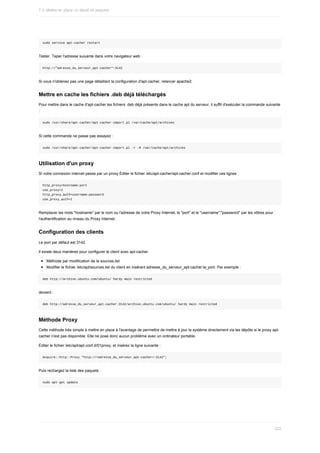 sudo	service	apt-cacher	restart
Tester.	Taper	l'adresse	suivante	dans	votre	navigateur	web	:
http://"adresse_du_serveur_apt-cacher":3142
Si	vous	n'obtenez	pas	une	page	détaillant	la	configuration	d'apt-cacher,	relancer	apache2.
Mettre	en	cache	les	fichiers	.deb	déjà	téléchargés
Pour	mettre	dans	le	cache	d'apt-cacher	les	fichiers	.deb	déjà	présents	dans	le	cache	apt	du	serveur,	il	suffit	d'exécuter	la	commande	suivante
:
sudo	/usr/share/apt-cacher/apt-cacher-import.pl	/var/cache/apt/archives
Si	cette	commande	ne	passe	pas	essayez	:
sudo	/usr/share/apt-cacher/apt-cacher-import.pl	-r	-R	/var/cache/apt/archives
Utilisation	d'un	proxy
Si	votre	connexion	internet	passe	par	un	proxy	Éditer	le	fichier	/etc/apt-cacher/apt-cacher.conf	et	modifier	ces	lignes	:
http_proxy=hostname:port
use_proxy=1
http_proxy_auth=username:password
use_proxy_auth=1
Remplacer	les	mots	"hostname"	par	le	nom	ou	l'adresse	de	votre	Proxy	Internet,	le	"port"	et	le	"username":"password"	par	les	vôtres	pour
l'authentification	au	niveau	du	Proxy	Internet.
Configuration	des	clients
Le	port	par	défaut	est	3142.
Il	existe	deux	manières	pour	configurer	le	client	avec	apt-cacher.
Méthode	par	modification	de	la	sources.list
Modifier	le	fichier	/etc/apt/sources.list	du	client	en	insérant	adresse_du_serveur_apt-cacher:le_port.	Par	exemple	:
deb	http://archive.ubuntu.com/ubuntu/	hardy	main	restricted
devient	:
deb	http://adresse_du_serveur_apt-cacher:3142/archive.ubuntu.com/ubuntu/	hardy	main	restricted
Méthode	Proxy
Cette	méthode	très	simple	à	mettre	en	place	à	l'avantage	de	permettre	de	mettre	à	jour	le	système	directement	via	les	dépôts	si	le	proxy	apt-
cacher	n'est	pas	disponible.	Elle	ne	pose	donc	aucun	problème	avec	un	ordinateur	portable.
Éditer	le	fichier	/etc/apt/apt.conf.d/01proxy,	et	insérez	la	ligne	suivante	:
Acquire::http::Proxy	"http://<adresse_du_serveur_apt-cacher>:3142";
Puis	rechargez	la	liste	des	paquets	:
sudo	apt-get	update
7.3.	Mettre	en	place	un	dépôt	de	paquets
222
 