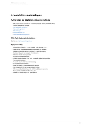 4.	Installations	automatiques
1.	Solution	de	déploiements	automatisés
PXE,	configurations	automatiques,	installation	par	dépôts	réseau	(HTTP,	FTP,	NFS)
Options	de	démarrage	du	noyau.
http://spacewalk.redhat.com/
http://cobbler.github.io/
http://xcat.org/
https://theforeman.org/
https://landscape.canonical.com/
FAI	-	Fully	Automatic	Installation
Site	Internet	:	http://fai-project.org/features/
Fonctionnalités
Installs	Debian	GNU/Linux,	Ubuntu,	CentOS,	SuSe,	Scientific	Linux,	....
Class	concept	supports	heterogeneous	configuration	and	hardware
Update	running	system	without	installation	(e.g	daily	maintenance)
Central	configuration	repository	for	all	install	clients
Advanced	disaster	recovery	system
Autodiscover	of	the	install	server
Creation	of	disk	images	for	KVM,	XEN,	VirtualBox,	VMware	or	cloud	hosts
Reproducible	installation
Automatic	documentation	in	central	repository
Automated	hardware	inventory
Hooks	can	extend	or	customize	the	normal	behavior
Full	remote	control	via	ssh	during	installation	process
FAI	runs	on	i386,	AMD64,	PowerPC,	SPARC	and	IBM	z10	mainframe
Fast	automatic	installation	for	Beowulf	clusters
Several	GUI	for	FAI	using	GOsa,	openQRM,	DC
7.4.	Installations	automatiques
224
 