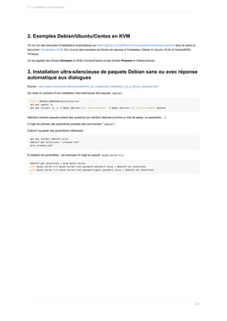 2.	Exemples	Debian/Ubuntu/Centos	en	KVM
On	ira	voir	des	exemples	d'installations	automatiques	sur	https://github.com/goffinet/virt-scripts/blob/master/auto-install.sh	dans	le	cadre	du
document	Virtualisation	KVM.	On	y	trouve	des	exemples	de	fichiers	de	réponse	à	l'installateur	Debian	8,	Ubuntu	16.04	et	Centos/RHEL
7/Fedora.
On	les	appelle	des	fichiers	Kickstart	en	RHEL/Centos/Fedora	et	des	fichiers	Preseed	en	Debian/Ubuntu.
3.	Installation	ultra-silencieuse	de	paquets	Debian	sans	ou	avec	réponse
automatique	aux	dialogues
Source	:	http://www.microhowto.info/howto/perform_an_unattended_installation_of_a_debian_package.html
Sur	base	du	scénario	d'une	installation	ultra-silencieuse	des	paquets		
apache2	.
export	DEBIAN_FRONTEND=noninteractive
apt-get	update	-q
apt-get	install	-q	-y	-o	Dpkg::Options::="--force-confdef"	-o	Dpkg::Options::="--force-confold"	apache2
Attention	certains	paquets	posent	des	questions	qui	méritent	réponse	(comme	un	mot	de	passe,	un	paramètre,	...)	:
Il	s'agit	de	préciser	des	paramètres	preseed	des	commandes	"	
debconf	".
D'abord	visualiser	des	paramètres	intéressant	:
apt-get	install	debconf-utils
debconf-get-selections	>	preseed.conf
more	preseed.conf
Et	adapter	les	paramètres	:	par	exemple	s'il	s'agit	du	paquet		
mysql-server-5.5	
debconf-get-selections	|	grep	mysql-server
echo	mysql-server-5.5	mysql-server/root_password	password	xyzzy	|	debconf-set-selections
echo	mysql-server-5.5	mysql-server/root_password_again	password	xyzzy	|	debconf-set-selections
7.4.	Installations	automatiques
226
 