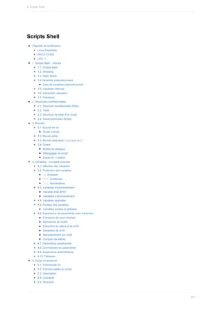 Scripts	Shell
Objectifs	de	certification
Linux	Essentials
RHCE	EX300
LPIC	1
1.	Scripts	Bash	:	notions
1.1.	Scripts	Bash
1.2.	Shebang
1.3.	Hello	World
1.4	Variables	prépositionnées
Liste	de	variables	prépositionnées
1.5.	Variables	internes
1.6.	Interaction	utilisateur
1.7.	Fonctions
2.	Structures	conditionnelles
2.1.	Structure	conditionnelle	if/then
2.2.	Tests
2.3.	Structure	de	base	d'un	script
2.4.	Autres	exemples	de	test
3.	Boucles
3.1.	Boucle	for-do
Script	inverse
3.2.	Boucle	while
3.3.	Boucle	case-esac	(	
script8.sh	)
3.4.	Divers
Boîtes	de	dialogue
Déboggage	de	script
Etude	de	~/.bashrc
4.	Variables	:	concepts	avancés
4.1.	Affection	des	variables
3.2.	Protection	des	variables
	
		Antislash
	
"	"		Guillemets
	
'	'		Apostrophes
4.3.	Variables	d'environnement
Variable	shell	$PS1
Variables	d’environnement
4.4.	Variables	spéciales
4.5.	Portées	des	variables
Variables	locales	et	globales
4.6.	Expansions	de	paramètres	avec	extraction
Extraction	de	sous-chaînes
Recherche	de	motifs
Extraction	du	début	et	de	la	fin
Extraction	de	la	fin
Remplacement	sur	motif
Compter	les	lettres
4.7.	Paramètres	positionnels
4.8.	Commandes	en	paramètres
4.9.	Expansions	arithmétiques
4.10.	Tableaux
5.	Script	rm	amélioré
5.1.	Commande	rm
5.2.	Fonctionnalités	du	script
5.3.	Description
5.4.	Concepts
5.5.	Structure
8.	Scripts	Shell
227
 