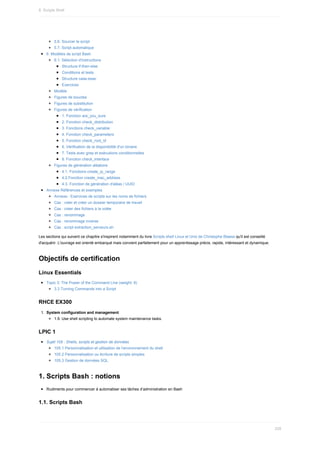 5.6.	Sourcer	le	script
5.7.	Script	automatique
6.	Modèles	de	script	Bash
6.1.	Sélection	d'instructions
Structure	if-then-else
Conditions	et	tests
Structure	case-esac
Exercices
Modèle
Figures	de	boucles
Figures	de	substitution
Figures	de	vérification
1.	Fonction	are_you_sure
2.	Fonction	check_distribution
3.	Fonctions	check_variable
4.	Fonction	check_parameters
5.	Fonction	check_root_id
6.	Vérification	de	la	disponibilité	d'un	binaire
7.	Tests	avec	grep	et	exécutions	conditionnelles
8.	Fonction	check_interface
Figures	de	génération	aléatoire
4.1.	Fonctions	create_ip_range
4.2.Fonction	create_mac_address
4.3.	Fonction	de	génération	d'aléas	/	UUID
Annexe	Références	et	exemples
Annexe	:	Exercices	de	scripts	sur	les	noms	de	fichiers
Cas	:	vider	et	créer	un	dossier	temporaire	de	travail
Cas	:	créer	des	fichiers	à	la	volée
Cas	:	renommage
Cas	:	renommage	inverse
Cas	:	script	extraction_serveurs.sh
Les	sections	qui	suivent	ce	chapitre	s'inspirent	notamment	du	livre	Scripts	shell	Linux	et	Unix	de	Christophe	Blaess	qu'il	est	conseillé
d'acquérir.	L'ouvrage	est	orienté	embarqué	mais	convient	parfaitement	pour	un	apprentissage	précis,	rapide,	intéressant	et	dynamique.
Objectifs	de	certification
Linux	Essentials
Topic	3:	The	Power	of	the	Command	Line	(weight:	9)
3.3	Turning	Commands	into	a	Script
RHCE	EX300
1.	 System	configuration	and	management
1.9.	Use	shell	scripting	to	automate	system	maintenance	tasks.
LPIC	1
Sujet	105	:	Shells,	scripts	et	gestion	de	données
105.1	Personnalisation	et	utilisation	de	l'environnement	du	shell
105.2	Personnalisation	ou	écriture	de	scripts	simples
105.3	Gestion	de	données	SQL
1.	Scripts	Bash	:	notions
Rudiments	pour	commencer	à	automatiser	ses	tâches	d’administration	en	Bash
1.1.	Scripts	Bash
8.	Scripts	Shell
228
 