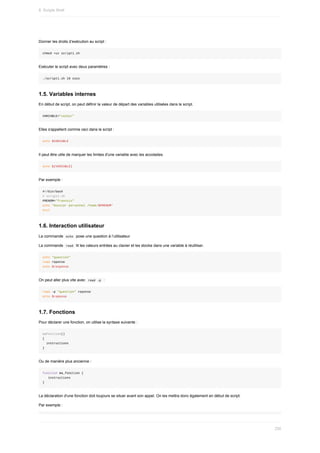 Donner	les	droits	d’exécution	au	script	:
chmod	+ux	script1.sh
Exécuter	le	script	avec	deux	paramètres	:
./script1.sh	10	zozo
1.5.	Variables	internes
En	début	de	script,	on	peut	définir	la	valeur	de	départ	des	variables	utilisées	dans	le	script.
VARIABLE="valeur"
Elles	s'appellent	comme	ceci	dans	le	script	:
echo	$VARIABLE
Il	peut	être	utile	de	marquer	les	limites	d'une	variable	avec	les	accolades.
echo	${VARIABLE}
Par	exemple	:
#!/bin/bash
#	script2.sh
PRENOM="francois"
echo	"dossier	personnel	/home/$PRENOM"
exit
1.6.	Interaction	utilisateur
La	commande		
echo		pose	une	question	à	l’utilisateur
La	commande		
read		lit	les	valeurs	entrées	au	clavier	et	les	stocke	dans	une	variable	à	réutiliser.
echo	"question"
read	reponse
echo	$response
On	peut	aller	plus	vite	avec		
read	-p		:
read	-p	"question"	reponse
echo	$reponse
1.7.	Fonctions
Pour	déclarer	une	fonction,	on	utilise	la	syntaxe	suivante	:
maFonction()
{
		instructions
}
Ou	de	manière	plus	ancienne	:
function	ma_fonction	{
			instructions
}
La	déclaration	d'une	fonction	doit	toujours	se	situer	avant	son	appel.	On	les	mettra	donc	également	en	début	de	script.
Par	exemple	:
8.	Scripts	Shell
230
 