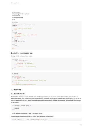 2.	 Commentaire
3.	 Fonction	gestion	de	la	syntaxe
4.	 Fonction	utile
5.	 Fonction	principale
6.	 Fin
#!/bin/bash
#	script5.sh	structure	de	base	d’un	script
target=$1
usage()	{
				echo	"Usage:	$0	<fichier/dossier>"
				exit
}
main()	{
				ls	-l	$target
				echo	"nombre	de	lignes	:	$(wc	-l	$target)"
				stat	$target
}
if	[	$#	-lt	1	];	then
				usage
elif	[	$#	-eq	1	];	then
				main
else
				usage
fi
exit
2.4.	Autres	exemples	de	test
La	page	man	de	test	pourrait	nous	inspirer.
execverif()	{
				if	[	-x	$target	]	;	then
								#('x'	comme	"e_x_ecutable")
								echo	$target	"	est	exécutable."
				else				
								echo	$target	"	n'est	pas	exécutable."
				fi
}
#!	/bin/sh
#	01_tmp.sh
dir="${HOME}/tmp/"
if	[	-d	${dir}	]	;	then
				rm	-rf	${dir}
				echo	"Le	dossier	de	travail	${dir}	existe	et	il	est	effacé"
fi				
mkdir	${dir}
echo	"Le	dossier	de	travail	${dir}	est	créé"
3.	Boucles
3.1.	Boucle	for-do
Faire	la	même	chose	pour	tous	les	éléments	d'une	liste.	En	programmation,	on	est	souvent	amené	à	faire	la	même	chose	pour	tous	les
éléments	d'une	liste.	Dans	un	shell	script,	il	est	bien	évidemment	possible	de	ne	pas	réécrire	dix	fois	la	même	chose.	On	dira	que	l'on	fait	une
boucle.	Dans	la	boucle	for-do,	la	variable	prendra	successivement	les	valeurs	dans	la	liste	et	les	commandes	seront	répétées	pour	chacune
de	ces	valeurs.
for	variable	in	liste_de_valeur;	do
				commande
				commande
done
Par	défaut,	for	utilise	la	liste	in	"$@"	si	on	omet	ce	mot-clé.
Supposons	que	nous	souhaitions	créer	10	fichiers	.tar.gz	factices,	en	une	seule	ligne	:
for	num	in	0	1	2	3	4	5	6	7	8	9;	do	touch	fichier$num.tar.gz;	done
8.	Scripts	Shell
232
 