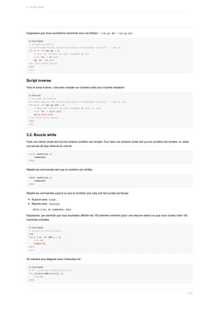 Supposons	que	nous	souhaitions	renommer	tous	nos	fichiers		
*.tar.gz		en		
*.tar.gz.old		:
#!/bin/bash
#	script6.sh	boucle
#x	prend	chacune	des	valeurs	possibles	correspondant	au	motif	:	*.tar.gz
for	x	in	./*.tar.gz	;	do
				#	tous	les	fichiers	$x	sont	renommés	$x.old
				echo	"$x	->	$x.old"
				mv	"$x"	"$x.old"
#on	finit	notre	boucle
done
exit
Script	inverse
Voici	le	script	inverse,	c’est	sans	compter	sur	d’autres	outils	pour	d’autres	situations	:
#!/bin/sh
#	script6r.sh	inverse
#x	prend	chacune	des	valeurs	possibles	correspondant	au	motif	:	*.tar.gz.old
for	x	in	./*.tar.gz.old	;	do
				#	tous	les	fichiers	$x	sont	renommés	$x	sans	le	.old
				echo	"$x	->	${x%.old}"
				mv	$x	${x%.old}
#	on	finit	notre	boucle
done
exit
3.2.	Boucle	while
Faire	une	même	chose	tant	qu'une	certaine	condition	est	remplie.	Pour	faire	une	certaine	chose	tant	qu'une	condition	est	remplie,	on	utilise
une	boucle	de	type	while-do	et	until-do.
while	condition	do
				commandes
done
Répète	les	commandes	tant	que	la	condition	est	vérifiée.
until	condition	do
				commandes
done
Répète	les	commandes	jusqu'à	ce	que	la	condition	soit	vraie	soit	tant	qu'elle	est	fausse.
Rupture	avec		
break	,
Reprise	avec		
continue	.
	
while	true;	do	commandes;	done	
Supposons,	par	exemple	que	vous	souhaitiez	afficher	les	100	premiers	nombres	(pour	une	obscure	raison)	ou	que	vous	vouliez	créer	100
machines	virtuelles.
#!/bin/bash
#	script7.sh	boucle	while
i=0
while	[	$i	-lt	100	]	;	do
				echo	$i
				i=$[$i+1]
done
exit
De	manière	plus	élégante	avec	l’instruction	for	:
#!/bin/bash
#	for	((initial;condition;action))
for	((i=0;i<100;i=i+1));	do
				echo	$i
done
8.	Scripts	Shell
233
 