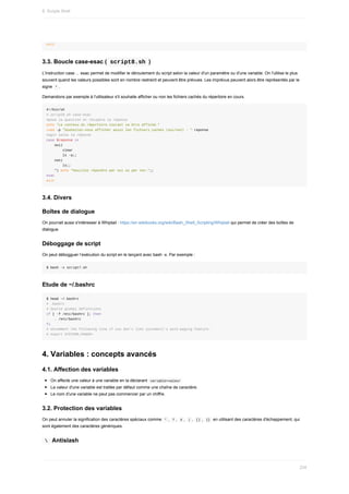 exit
3.3.	Boucle	case-esac	(	
script8.sh	)
L'instruction	case	...	esac	permet	de	modifier	le	déroulement	du	script	selon	la	valeur	d'un	paramètre	ou	d'une	variable.	On	l'utilise	le	plus
souvent	quand	les	valeurs	possibles	sont	en	nombre	restreint	et	peuvent	être	prévues.	Les	imprévus	peuvent	alors	être	représentés	par	le
signe		
*	.
Demandons	par	exemple	à	l'utilisateur	s'il	souhaite	afficher	ou	non	les	fichiers	cachés	du	répertoire	en	cours.
#!/bin/sh
#	script8.sh	case-esac
#pose	la	question	et	récupère	la	réponse
echo	"Le	contenu	du	répertoire	courant	va	être	affiché."
read	-p	"Souhaitez-vous	afficher	aussi	les	fichiers	cachés	(oui/non)	:	"	reponse
#agit	selon	la	réponse
case	$reponse	in
				oui)
								clear
								ls	-a;;
				non)
								ls;;
				*)	echo	"Veuillez	répondre	par	oui	ou	par	non.";;
esac
exit
3.4.	Divers
Boîtes	de	dialogue
On	pourrait	aussi	s'intéresser	à	Whiptail	:	https://en.wikibooks.org/wiki/Bash_Shell_Scripting/Whiptail	qui	permet	de	créer	des	boîtes	de
dialogue.
Déboggage	de	script
On	peut	débogguer	l’exécution	du	script	en	le	lançant	avec	bash	-x.	Par	exemple	:
$	bash	-x	script7.sh
Etude	de	~/.bashrc
$	head	~/.bashrc
#	.bashrc
#	Source	global	definitions
if	[	-f	/etc/bashrc	];	then
				.	/etc/bashrc
fi
#	Uncomment	the	following	line	if	you	don't	like	systemctl's	auto-paging	feature:
#	export	SYSTEMD_PAGER=
4.	Variables	:	concepts	avancés
4.1.	Affection	des	variables
On	affecte	une	valeur	à	une	variable	en	la	déclarant		
variable=valeur	
La	valeur	d'une	variable	est	traitée	par	défaut	comme	une	chaîne	de	caractère.
Le	nom	d'une	variable	ne	peut	pas	commencer	par	un	chiffre.
3.2.	Protection	des	variables
On	peut	annuler	la	signification	des	caractères	spéciaux	comme		
*	,		
?	,		#	,		|	,		[]	,		
{}		en	utilisant	des	caractères	d'échappement,	qui
sont	également	des	caractères	génériques.
	
		Antislash
8.	Scripts	Shell
234
 