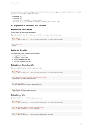 Les	variables	locales	ne	sont	accessibles	que	sur	le	shell	actif.	Les	variables	exportées	ou	globales	sont	accessibles	à	la	fois	par	le	shell	actif
et	par	tous	les	processus	fils	lancés	à	partir	de	ce	shell.
commande		
set	
commande		
env	
commande		
export		une	variable,		
-f		pour	une	fonction
préceder	de		
local		la	valorisation	d'une	variable	dans	une	fonction	afin	d'en	limiter	sa	portée.
4.6.	Expansions	de	paramètres	avec	extraction
Extraction	de	sous-chaînes
On	peut	extraire	des	sous-chaînes	de	caractères	:
À	partir	du	début	de	la	valeur	de	la	variable	selon	la	méthode	suivante		
${variable:debut:longueur}	
$	echo	${PATH}
/usr/local/bin:/usr/bin:/usr/local/sbin:/usr/sbin:/home/francois/.local/bin:/home/francois/bin
$	echo	${PATH:16:7}
usr/bin
Recherche	de	motifs
Les	caractères	génériques	englobent	d'autres	caractères	:
	
*		signifie	tout	caractère
	
?		signifie	un	seul	caractère
	
[Aa-Zz]		correspond	à	une	plage
	
{bin,sbin}		corresond	à	une	liste
Extraction	du	début	et	de	la	fin
Extraction	du	début	retirant	un	motif	selon		
${variable#motif}		:
$	echo	${PATH}
/usr/local/bin:/usr/bin:/usr/local/sbin:/usr/sbin:/home/francois/.local/bin:/home/francois/bin
$	echo	${PATH#/usr/local/bin:/usr/bin:/usr/local/sbin:/usr/sbin:}
/home/francois/.local/bin:/home/francois/bin
$	echo	${PATH#*sbin:}
/usr/sbin:/home/francois/.local/bin:/home/francois/bin
$	echo	${PATH##*sbin:}
/home/francois/.local/bin:/home/francois/bin
Extraction	de	la	fin
Extraction	de	la	fin	retirant	un	motif	selon		
${variable%motif}	
$	echo	${PATH}
/usr/local/bin:/usr/bin:/usr/local/sbin:/usr/sbin:/home/francois/.local/bin:/home/francois/bin
$	echo	${PATH%/home/francois/.local/bin:/home/francois/bin}
/usr/local/bin:/usr/bin:/usr/local/sbin:/usr/sbin:
$	echo	${PATH%/home*}
/usr/local/bin:/usr/bin:/usr/local/sbin:/usr/sbin:/home/francois/.local/bin:
8.	Scripts	Shell
236
 