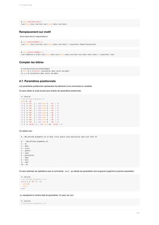 $	echo	${PATH%%/home*}
/usr/local/bin:/usr/bin:/usr/local/sbin:/usr/sbin:
Remplacement	sur	motif
	
${variable/motif/remplacement}	
$	echo	${PATH/$HOME/~}
/usr/local/bin:/usr/bin:/usr/local/sbin:/usr/sbin:~/.local/bin:/home/francois/bin
$	echo	${PATH//$HOME/~}
/usr/lib64/qt-3.3/bin:/usr/local/bin:/usr/local/sbin:/usr/bin:/usr/sbin:/bin:/sbin:~/.local/bin:~/bin
Compter	les	lettres
$	var=anticonstitutionnellement
$	echo	Il	y	a	${#var}	caractères	dans	cette	variable
Il	y	a	25	caractères	dans	cette	variable
4.7.	Paramètres	positionnels
Les	paramètres	positionnels	représentent	les	éléments	d'une	commande	en	variables
On	peut	utiliser	le	script	suivant	pour	illustrer	les	paramètres	positionnels	:
#!	/bin/sh
#	06_affiche_arguments.sh
echo	0	:	$0
if	[	-n	"$1"		]	;	then	echo	1		:	$1		;	fi
if	[	-n	"$2"		]	;	then	echo	2		:	$2		;	fi
if	[	-n	"$3"		]	;	then	echo	3		:	$3		;	fi
if	[	-n	"$4"		]	;	then	echo	4		:	$4		;	fi
if	[	-n	"$5"		]	;	then	echo	5		:	$5		;	fi
if	[	-n	"$6"		]	;	then	echo	6		:	$6		;	fi
if	[	-n	"$7"		]	;	then	echo	7		:	$7		;	fi
if	[	-n	"$8"		]	;	then	echo	8		:	$8		;	fi
if	[	-n	"$9"		]	;	then	echo	9		:	$9		;	fi
if	[	-n	"${10}"	]	;	then	echo	10	:	${10}	;	fi
On	obtient	ceci	:
$	./06_affiche_arguments.sh	un	deux	trois	quatre	zozo	petzouille	sept	huit	neuf	10
0	:	./06_affiche_arguments.sh
1	:	un
2	:	deux
3	:	trois
4	:	quatre
5	:	zozo
6	:	petzouille
7	:	sept
8	:	huit
9	:	neuf
10	:	10
On	peut	optimiser	les	opérations	avec	la	commande		
shift		qui	décale	les	paramètres	vers	la	gauche	(supprime	le	premier	paramètre)	:
#!	/bin/sh
#	07_affiche_arguments_3.sh
while	[	-n	"$1"	]	;	do
		echo	$1
		shift
done
	
$#	représente	le	nombre	total	de	paramètres.	On	peut	voir	ceci	:
#!	/bin/sh
#	08_affiche_arguments_4.sh
8.	Scripts	Shell
237
 