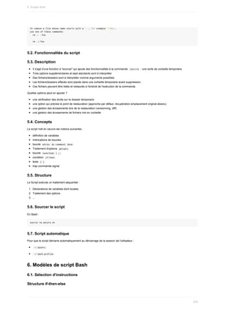 To	remove	a	file	whose	name	starts	with	a	'-',	for	example	'-foo',
use	one	of	these	commands:
		rm	--	-foo
		rm	./-foo
5.2.	Fonctionnalités	du	script
5.3.	Description
Il	s'agit	d'une	fonction	à	"sourcer"	qui	ajoute	des	fonctionnalités	à	la	commande		
/bin/rm		:	une	sorte	de	corbeille	temporaire
Trois	options	supplémentaires	et	sept	standards	sont	à	interpréter
Des	fichiers/dossiers	sont	à	interpréter	comme	arguments	possibles
Les	fichiers/dossiers	effacés	sont	placés	dans	une	corbeille	temporaire	avant	suppression.
Ces	fichiers	peuvent	être	listés	et	restaurés	à	l'endroit	de	l'exécution	de	la	commande.
Quelles	options	peut-on	ajouter	?
une	vérification	des	droits	sur	le	dossier	temporaire
une	option	qui	précise	le	point	de	restauration	(approche	par	défaut,	récupération	emplacement	original	absolu)
une	gestion	des	écrasements	lors	de	la	restauration	(versionning,	diff)
une	gestion	des	écrasements	de	fichiers	mis	en	corbeille
5.4.	Concepts
Le	script	met	en	oeuvre	les	notions	suivantes	:
définition	de	variables
imbrications	de	boucles
boucle		
while;	do	command;	done	
Traitement	d'options		
getopts	
boucle		
case/esac	)	;;	
condition		
if/then	
tests		
[	]	
trap	commande	signal
5.5.	Structure
Le	Script	exécute	un	traitement	séquentiel	:
1.	 Déclarations	de	variables	dont	locales
2.	 Traitement	des	options
3.	 ...
5.6.	Sourcer	le	script
En	Bash	:
source	rm_secure.sh
5.7.	Script	automatique
Pour	que	le	script	démarre	automatiquement	au	démarrage	de	la	session	de	l'utilisateur	:
	
~/.bashrc	
	
~/.bash_profile	
6.	Modèles	de	script	Bash
6.1.	Sélection	d'instructions
Structure	if-then-else
8.	Scripts	Shell
239
 
