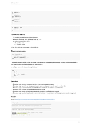 if	condition_1
then
				commande_1
elif	condition_2
then
				commande_2
else
				commande_n
fi
if	condition	;	then
				commande
fi
Conditions	et	tests
La	condition	peut-être	n'importe	quelle	commande,
souvent	la	commande		
test		représentée	aussi	par		
[	]	.
Le	code	de	retour	est	alors	vérifié	:
0	:	condition	vraie
1	:	condition	fausse
	
$	man	test		donne	les	arguments	de	la	commande	test.
Structure	case-esac
case	expression	in
				motif_1	)	commande_1	;;
				motif_2	)	commande_2	;;	...
esac
L'expression	indiquée	à	la	suite	du	case	est	évaluée	et	son	résultat	est	comparé	aux	différents	motifs.	En	cas	de	correspondance	avec	le
motif,	une	commande	suivante	est	réalisée.	Elle	se	termine	par	`;;``
Le	motif	peut	comprendre	des	caractères	génériques	:
case
				*)	;;
				?)	;;
				O*	|	o*	|	Y*	|	y*)	;;
				3.*)	;;
esac
Exercices
1.	 Écrivez	un	script	qui	vérifie	l'existence	d'au	moins	un	paramètre	dans	la	commande.
2.	 Écrivez	un	script	qui	vérifie	que	deux	paramètres	sont	compris	endéans	un	intervalle	compris	entre	0	et	100.
3.	 Écrivez	un	script	qui	demande	O/o/Oui/oui	et	N/n/Non/non	dans	toutes	ses	formes	et	qui	rend	la	valeur.
4.	 Écrivez	un	script	qui	ajoute	un	utilisateur	existant	dans	un	groupe	.
5.	 Écrivez	un	script	qui	crée	un	rapport	sommaire	sur	les	connexions	erronées	sur	votre	machine.
6.	 Écrivez	un	script	qui	utilise	les	options	de	la	commande	
test		(ou		
[	]	)	pour	décrire	les	fichiers	qui	lui	sont	passés	en	argument.
Modèle
Source	:	https://github.com/leonteale/pentestpackage/blob/master/BashScriptTemplate.sh
#!/bin/bash
##########################################################################
#	Copyright:	Leon	Teale	@leonteale	http://leonteale.co.uk
##########################################################################
##########################################################################
#	Program:	<APPLICATION	DESCRIPTION	HERE>
##########################################################################
VERSION="0.0.1";	#	<release>.<major	change>.<minor	change>
PROGNAME="<APPLICATION	NAME>";
AUTHOR="You,	you	lucky	so	and	so";
8.	Scripts	Shell
240
 