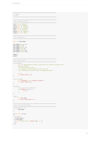 ##########################################################################
##	Pipeline:
##	TODO:
##########################################################################
##########################################################################
#	XXX:	Coloured	variables
##########################################################################
red=`echo	-e	"033[31m"`
lcyan=`echo	-e	"033[36m"`
yellow=`echo	-e	"033[33m"`
green=`echo	-e	"033[32m"`
blue=`echo	-e	"033[34m"`
purple=`echo	-e	"033[35m"`
normal=`echo	-e	"033[m"`
##########################################################################
#	XXX:	Configuration
##########################################################################
declare	-A	EXIT_CODES
EXIT_CODES['unknown']=-1
EXIT_CODES['ok']=0
EXIT_CODES['generic']=1
EXIT_CODES['limit']=3
EXIT_CODES['missing']=5
EXIT_CODES['failure']=10
DEBUG=0
param=""
##########################################################################
#	XXX:	Help	Functions
##########################################################################
show_usage()	{
								echo	-e	"""Web	Application	scanner	using	an	array	of	different	pre-made	toolsn
								Usage:	$0	<target>
								t-httshows	this	help	menu
								t-vttshows	the	version	number	and	other	misc	info
								t-Dttdisplays	more	verbose	output	for	debugging	purposes"""
								exit	1
								exit	${EXIT_CODES['ok']};
}
show_version()	{
								echo	"$PROGNAME	version:	$VERSION	($AUTHOR)";
								exit	${EXIT_CODES['ok']};
}
debug()	{
								#	Only	print	when	in	DEBUG	mode
								if	[[	$DEBUG	==	1	]];	then
																echo	$1;
								fi
}
err()	{
								echo	"$@"	1>&2;
								exit	${EXIT_CODES['generic']};
}
##########################################################################
#	XXX:	Initialisation	and	menu
##########################################################################
if	[	$#	==	0	]	;	then
								show_usage;
fi
while	getopts	:vhx	opt
do
		case	$opt	in
		v)	show_version;;
		h)	show_usage;;
		*)		echo	"Unknown	Option:	-$OPTARG"	>&2;	exit	1;;
		esac
done
8.	Scripts	Shell
241
 
