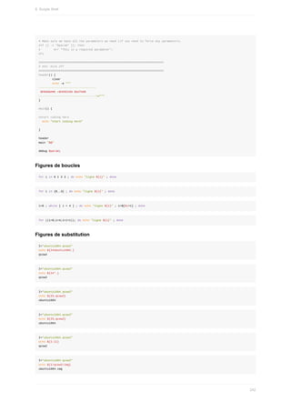 #	Make	sure	we	have	all	the	parameters	we	need	(if	you	need	to	force	any	parameters)
#if	[[	-z	"$param"	]];	then
#								err	"This	is	a	required	parameter";
#fi
##########################################################################
#	XXX:	Kick	off
##########################################################################
header()	{
								clear
								echo	-e	"""
----------------------------------
	$PROGNAME	v$VERSION	$AUTHOR
----------------------------------n"""
}
main()	{
#start	coding	here
		echo	"start	coding	here"
}
header
main	"$@"
debug	$param;
Figures	de	boucles
for	i	in	0	1	2	3	;	do	echo	"ligne	${i}"	;	done
for	i	in	{0..3}	;	do	echo	"ligne	${i}"	;	done
i=0	;	while	[	i	<	4	]	;	do	echo	"ligne	${i}"	;	i=$[$i+1]	;	done
for	((i=0;i<4;i=i+1));	do	echo	"ligne	${i}"	;	done
Figures	de	substitution
I="ubuntu1604.qcow2"
echo	${I#ubuntu1604.}
qcow2
I="ubuntu1604.qcow2"
echo	${I#*.}
qcow2
I="ubuntu1604.qcow2"
echo	${I%.qcow2}
ubuntu1604
I="ubuntu1604.qcow2"
echo	${I%.qcow2}
ubuntu1604
I="ubuntu1604.qcow2"
echo	${I:11}
qcow2
I="ubuntu1604.qcow2"
echo	${I/qcow2/img}
ubuntu1604.img
8.	Scripts	Shell
242
 
