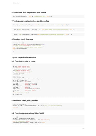 6.	Vérification	de	la	disponibilité	d'un	binaire
curl	-V	>/dev/null	2>&1	||	{	echo	>&2	"Please	install	curl";	exit	2;	}
7.	Tests	avec	grep	et	exécutions	conditionnelles
if	!	grep	-q	"vmx"	/proc/cpuinfo	;	then	echo	"Please	enable	virtualization	instructions"	;	exit	1	;	fi
{	grep	-q	"vmx"	/proc/cpuinfo	;	[	$?	==	0	];	}	||	{	echo	"Please	enable	virtualization	instructions"	;	exit	1	;		}
[	`grep	-c	"vmx"	/proc/cpuinfo`	==	0	]	&&	{	echo	"Please	enable	virtualization	instructions"	;	exit	1	;		}
8.	Fonction	check_interface
check_interface	()	{
if	grep	-qvw	"$interface"	<<<	$(ls	/sys/class/net)	;	then
echo	"This	interface	${interface}	is	not	available"
echo	"Please	create	a	valid	bridge	or	choose	between	:	"
echo	$(ls	/sys/class/net)
exit
fi
}
Figures	de	génération	aléatoire
4.1.	Fonctions	create_ip_range
net_id1="$(shuf	-i	0-255	-n	1)"
net_id2="$(shuf	-i	0-255	-n	1)"
#	random	/24	in	10.0.0.0/8	range
ip4="10.${net_id1}.${net_id2}."
ip6="fd00:${net_id1}:${net_id2}::"
#	Fix	your	own	range
#ip4="192.168.1."
#ip6="fd00:1::"
create_ip_range	()	{
#	Reporting	Function	about	IPv4	and	IPv6	configuration
cat	<<	EOF	>	~/report.txt
Bridge	IPv4	address	:	${ip4}1/24
IPv4	range										:	${ip4}0	255.255.255.0
DHCP	range										:	${ip4}128	-	${ip4}150
Bridge	IPv6	address	:	${ip6}1/64
IPv6	range										:	${ip6}/64
DHCPv6	range								:	${ip6}128/64	-	${ip6}150/64
DNS	Servers									:	${ip4}1	and	${ip6}1
EOF
echo	"~/report.txt	writed	:	"
cat	~/report.txt
}
4.2.Fonction	create_mac_address
create_mac_address	()	{
mac=$(tr	-dc	a-f0-9	<	/dev/urandom	|	head	-c	10	|	sed	-r	's/(..)/1:/g;s/:$//;s/^/02:/')
echo	$mac
}
4.3.	Fonction	de	génération	d'aléas	/	UUID
alea	()	{
apt-get	-y	install	uuid-runtime	openssl
alea1=$(<	/dev/urandom	tr	-dc	_A-Z-a-z-0-9	|	head	-c${1:-32};echo;)
echo	"1.	urandom	alea	:	$alea1"
alea2=$(date	+%s	|	sha256sum	|	base64	|	head	-c	32	;	echo)
8.	Scripts	Shell
244
 