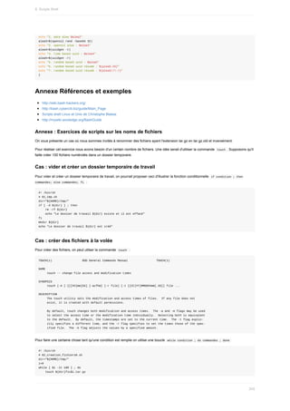 echo	"2.	date	alea	$alea2"
alea3=$(openssl	rand	-base64	32)
echo	"3.	openssl	alea	:	$alea3"
alea4=$(uuidgen	-t)
echo	"4.	time	based	uuid	:	$alea4"
alea5=$(uuidgen	-r)
echo	"5.	random	based	uuid	:	$alea5"
echo	"6.	random	based	uuid	résumé	:	${alea5:25}"
echo	"7.	random	based	uuid	résumé	:	${alea5//-/}"
}
Annexe	Références	et	exemples
http://wiki.bash-hackers.org/
http://bash.cyberciti.biz/guide/Main_Page
Scripts	shell	Linux	et	Unix	de	Christophe	Blaess
http://mywiki.wooledge.org/BashGuide
Annexe	:	Exercices	de	scripts	sur	les	noms	de	fichiers
On	vous	présente	un	cas	où	nous	sommes	invités	à	renommer	des	fichiers	ayant	l'extension	tar.gz	en	tar.gz.old	et	inversément.
Pour	réaliser	cet	exercice	nous	avons	besoin	d'un	certain	nombre	de	fichiers.	Une	idée	serait	d'utiliser	la	commande		
touch	.	Supposons	qu'il
faille	créer	100	fichiers	numérotés	dans	un	dossier	temporaire.
Cas	:	vider	et	créer	un	dossier	temporaire	de	travail
Pour	vider	et	créer	un	dossier	temporaire	de	travail,	on	pourrait	proposer	ceci	d'illustrer	la	fonction	conditionnelle		
if	condition	;	then
commandes;	else	commandes;	fi		:
#!	/bin/sh
#	01_tmp.sh
dir="${HOME}/tmp/"
if	[	-d	${dir}	]	;	then
				rm	-rf	${dir}
				echo	"Le	dossier	de	travail	${dir}	existe	et	il	est	effacé"
fi				
mkdir	${dir}
echo	"Le	dossier	de	travail	${dir}	est	créé"
Cas	:	créer	des	fichiers	à	la	volée
Pour	créer	des	fichiers,	on	peut	utilser	la	commande		
touch		:
TOUCH(1)																		BSD	General	Commands	Manual																	TOUCH(1)
NAME
					touch	--	change	file	access	and	modification	times
SYNOPSIS
					touch	[-A	[-][[hh]mm]SS]	[-acfhm]	[-r	file]	[-t	[[CC]YY]MMDDhhmm[.SS]]	file	...
DESCRIPTION
					The	touch	utility	sets	the	modification	and	access	times	of	files.		If	any	file	does	not
					exist,	it	is	created	with	default	permissions.
					By	default,	touch	changes	both	modification	and	access	times.		The	-a	and	-m	flags	may	be	used
					to	select	the	access	time	or	the	modification	time	individually.		Selecting	both	is	equivalent
					to	the	default.		By	default,	the	timestamps	are	set	to	the	current	time.		The	-t	flag	explic-
					itly	specifies	a	different	time,	and	the	-r	flag	specifies	to	set	the	times	those	of	the	spec-
					ified	file.		The	-A	flag	adjusts	the	values	by	a	specified	amount.
Pour	faire	une	certaine	chose	tant	qu'une	condition	est	remplie	on	utilise	une	boucle		
while	condition	;	do	commandes	;	done	
#!	/bin/sh
#	02_creation_fichiers0.sh
dir="${HOME}/tmp/"
i=0
while	[	$i	-lt	100	]	;	do
				touch	${dir}fic$i.tar.gz
8.	Scripts	Shell
245
 