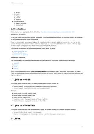 serveur
Commodité	:
Pratique,
habitude,
procédure
Support	commercial
Supports	techniques
Solution	SaaS
2.2.	Familles	Linux
Pour	une	présentation	graphique	des	familles	GNU/Linux	:	https://prezi.com/ipbdborsg1qd/gnulinux-distribution-timeline-1210/
Distributions	Généralistes
Si	les	outils	"maison"	des	distributions	(services,	paquetages,	...)	et	leurs	comportements	par	défaut	font	toujours	la	différence,	les	procédures
et	les	syntaxes	deviennent	de	plus	en	plus	similaires.
Aussi,	les	concepteurs	de	logiciels	laissent	la	plupart	du	temps	leur	code	ouvert,	ce	qui	invite	à	les	compiler	soi-même	dans	leur	dernière
version.	Même	si	la	distribution	et	l'installation	de	binaires	déjà	compilés	par	les	mainteneurs	des	distributions	reste	une	préférence,	de	plus
en	plus	de	projets	logiciels	proposent	de	plus	en	plus	leurs	propres	dépôts	de	paquetages.
Voici	une	liste	non-exhaustive	des	distributions	généralistes	et	leurs	dérivés,	par	famille	:
Debian,	Ubuntu,	Kali,	Mint
Redhat,	CentOS,	Fedora
Slackware,	Suse,	OpenSuse
Distributions	Spécifiques
Ces	distributions	sont	plus	spécifiques.	Elles	disposent	chacunes	de	leur	propre	communauté,	histoire	et	objectif.	Par	exemple,
OpenWRT
Archlinux
Gentoo
CoreOS
Enfin,	on	connaîtra	aussi	bon	nombre	de	distributions	spécialisées	qui	remplissent	un	objectif	assez	précis.	Elles	se	basent	sur	l'une	ou
l'autre	des	distributions	généralistes	ou	spécialisées.	Kali	Linux	est	un	bon	exemple	:	basée	Debian,	elle	propose	ses	propres	dépôts	pour	des
logiciels	de	sécurité.
3.	Cycle	de	révision
Un	cycle	de	révision	fournit	des	mises	à	jour	et	des	nouvelles	versions.	On	peut	connaître	des	:
révisions	mineures	:	corrections	de	bugs	ou	des	ajouts	de	fonctionnalités	secondaires
révisions	majeures	:	nouvelles	fonctionnalités,	voire	nouvelle	conception
Exemples	:
Debian	connait	un	cycle	de	plusieurs	années
Ubuntu	connait	un	cycle	de	tous	les	6	mois
Fedora	est	révisé	tous	les	6	mois
Une	révision	mineure	est	proposée	tous	les	12/18	mois	chez	RHEL
Une	révision	majeure	est	proposée	tous	les	3/6	ans	chez	RHEL
4.	Cycle	de	maintenance
Un	cycle	de	maintenance	est	la	durée	pendant	laquelle	un	logiciel	est	corrigé	et	maintenu	sur	un	système	de	manière	cohérente.
Un	statut	EOL	(End	of	Life)	indique	la	fin	de	ce	support.
Une	mise	à	niveau	(upgrade)	est	nécessaire	pour	continuer	à	bénéficier	d’un	support	de	maintenance.
5.	Debian
1.2.	Distributions	Linux
25
 