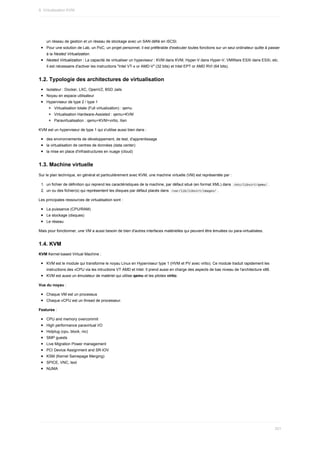 un	réseau	de	gestion	et	un	réseau	de	stockage	avec	un	SAN	défié	en	iSCSI.
Pour	une	solution	de	Lab,	un	PoC,	un	projet	personnel,	il	est	préférable	d'exécuter	toutes	fonctions	sur	un	seul	ordinateur	quitte	à	passer
à	la	Nested	Virtualization.
Nested	Virtualization	:	La	capacité	de	virtualiser	un	hypeviseur	:	KVM	dans	KVM,	Hyper-V	dans	Hyper-V,	VMWare	ESXi	dans	ESXi,	etc.
Il	est	nécessaire	d'activer	les	instructions	"Intel	VT-x	or	AMD-V"	(32	bits)	et	Intel	EPT	or	AMD	RVI	(64	bits).
1.2.	Typologie	des	architectures	de	virtualisation
Isolateur	:	Docker,	LXC,	OpenVZ,	BSD	Jails
Noyau	en	espace	utilisateur
Hyperviseur	de	type	2	/	type	1
Virtualisation	totale	(Full	virtualization)	:	qemu
Virtualisation	Hardware-Assisted	:	qemu+KVM
Paravirtualisation	:	qemu+KVM+virtio,	Xen
KVM	est	un	hyperviseur	de	type	1	qui	s'utilise	aussi	bien	dans	:
des	environnements	de	développement,	de	test,	d'apprentissage
la	virtualisation	de	centres	de	données	(data	center)
la	mise	en	place	d'infrastructures	en	nuage	(cloud)
1.3.	Machine	virtuelle
Sur	le	plan	technique,	en	général	et	particulièrement	avec	KVM,	une	machine	virtuelle	(VM)	est	représentée	par	:
1.	 un	fichier	de	définition	qui	reprend	les	caractéristiques	de	la	machine,	par	défaut	situé	(en	format	XML)	dans		
/etc/libvirt/qemu/	.
2.	 un	ou	des	fichier(s)	qui	représentent	les	disques	par	défaut	placés	dans		
/var/lib/libvirt/images/	.
Les	principales	ressources	de	virtualisation	sont	:
La	puissance	(CPU/RAM)
Le	stockage	(disques)
Le	réseau
Mais	pour	fonctionner,	une	VM	a	aussi	besoin	de	bien	d'autres	interfaces	matérielles	qui	peuvent	être	émulées	ou	para-virtualisées.
1.4.	KVM
KVM	Kernel-based	Virtual	Machine	:
KVM	est	le	module	qui	transforme	le	noyau	Linux	en	Hyperviseur	type	1	(HVM	et	PV	avec	virtio).	Ce	module	traduit	rapidement	les
instructions	des	vCPU	via	les	intructions	VT	AMD	et	Intel.	Il	prend	aussi	en	charge	des	aspects	de	bas	niveau	de	l'architecture	x86.
KVM	est	aussi	un	émulateur	de	matériel	qui	utilise	qemu	et	les	pilotes	virtio.
Vue	du	noyau	:
Chaque	VM	est	un	processus
Chaque	vCPU	est	un	thread	de	processeur.
Features	:
CPU	and	memory	overcommit
High	performance	paravirtual	I/O
Hotplug	(cpu,	block,	nic)
SMP	guests
Live	Migration	Power	management
PCI	Device	Assignment	and	SR-IOV
KSM	(Kernel	Samepage	Merging)
SPICE,	VNC,	text
NUMA
9.	Virtualisation	KVM
251
 