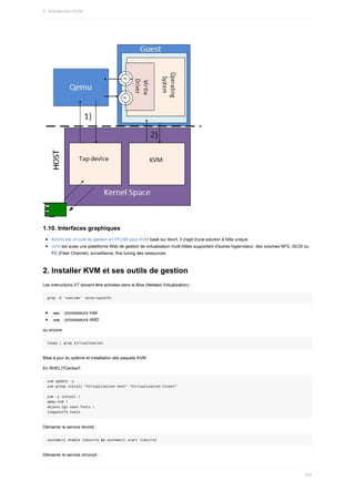 1.10.	Interfaces	graphiques
Kimchi	est	un	outil	de	gestion	en	HTLM5	pour	KVM	basé	sur	libvirt.	Il	s'agit	d'une	solution	à	hôte	unique.
oVirt	est	aussi	une	plateforme	Web	de	gestion	de	virtualisation	multi-hôtes	supportant	d'autres	hyperviseur,	des	volumes	NFS,	iSCSI	ou
FC	(Fiber	Channel),	surveillance,	fine	tuning	des	ressources.
2.	Installer	KVM	et	ses	outils	de	gestion
Les	instructions	VT	doivent	être	activées	dans	le	Bios	(Netsted	Virtualization)	:
grep	-E	'svm|vmx'	/proc/cpuinfo
	
vmx		:	processeurs	Intel
	
svm		:	processeurs	AMD
ou	encore
lscpu	|	grep	Virtualisation
Mise	à	jour	du	sytème	et	installation	des	paquets	KVM	:
En	RHEL7/Centos7.
yum	update	-y
yum	group	install	"Virtualization	Host"	"Virtualization	Client"
yum	-y	install	
qemu-kvm	
dejavu-lgc-sans-fonts	
libguestfs-tools
Démarrer	le	service	libvirtd	:
systemctl	enable	libvirtd	&&	systemctl	start	libvirtd
Démarrer	le	service	chronyd	:
9.	Virtualisation	KVM
254
 