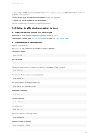 L'emplacement	par	défaut	de	l'espace	de	stockage	des	disques	est		
/var/lib/libvirt/images/	.	La	définition	des	machines	virtuelles	est
située	dans		
/etc/libvirt/qemu/	.
Il	est	peut-être	plus	aisé	de	désactiver	pour	l'instant	firewalld	(	
systemctl	stop	firewalld	).
On	propose	ici	un	script	de	préparation	de	l'hôte	de	virtualisation	:
https://raw.githubusercontent.com/goffinet/virt-scripts/master/autoprep.sh
3.	Création	de	VMs	et	administration	de	base
3.1.	Créer	une	machine	virtuelle	avec	virt-manager
Virt-manager	est	un	outil	graphique	de	gestion	des	hyperviseurs	connecté	via		
libvirt	.
Dans	une	session	X	Window,	suivre	Quick	Start	with	virt-manager	ou	encore	KVM,	Qemu,	libvirt	en	images.
3.2.	Administration	de	base	avec	virsh
A	ajouter	:	images	à	exécuter
Avec		
libvirt		et	KVM,	une	"Machine	Virtuelle	(VM)"	est	appelée	un	"Domaine".
Démarrage	d'un	domaine	:
virsh	start	vm1
Arrêt	d'un	domaine	:
virsh	shutdown	vm1
Extinction	d'un	domaine	(comme	on	retire	une	prise	de	courant,	il	ne	s'agit	pas	d'effacer	le	domaine)	:
virsh	destroy	vm1
Pour	retirer	une	VM	(le	ou	les	disques	associés	persistent)	:
virsh	undefine	vm1
Pour	retirer	un	domaine	(et	en	effaçant	ses	disques)	:
virsh	undefine	vm1	--remove-all-storage
Redémarrage	d'un	domaine	:
virsh	reboot	vm1
Informations	détaillées	:
virsh	dominfo	vm1
Liste	des	domaines	:
virsh	list	--all
Démarrage	du	domaine	au	démarrage	de	l'hôte	:
virsh	autostart	vm1
Désactiver	l'activation	au	démarrage	:
virsh	autostart	vm1	--disable
9.	Virtualisation	KVM
256
 
