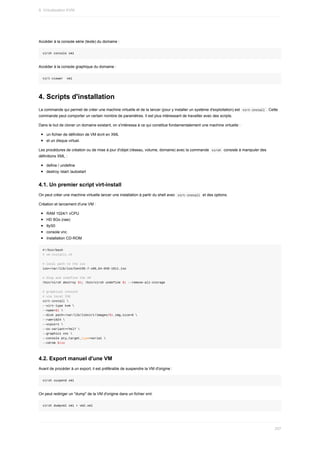 Accéder	à	la	console	série	(texte)	du	domaine	:
virsh	console	vm1
Accéder	à	la	console	graphique	du	domaine	:
virt-viewer		vm1
4.	Scripts	d'installation
La	commande	qui	permet	de	créer	une	machine	virtuelle	et	de	la	lancer	(pour	y	installer	un	système	d'exploitation)	est		
virt-install	.	Cette
commande	peut	comporter	un	certain	nombre	de	paramètres.	Il	est	plus	intéressant	de	travailler	avec	des	scripts.
Dans	le	but	de	cloner	un	domaine	existant,	on	s'intéressa	à	ce	qui	constitue	fondamentalement	une	machine	virtuelle	:
un	fichier	de	définition	de	VM	écrit	en	XML
et	un	disque	virtuel.
Les	procédures	de	création	ou	de	mise	à	jour	d'objet	(réseau,	volume,	domaine)	avec	la	commande		
virsh		consiste	à	manipuler	des
définitions	XML	:
define	/	undefine
destroy	/start	/autostart
4.1.	Un	premier	script	virt-install
On	peut	créer	une	machine	virtuelle	lancer	une	installation	à	partir	du	shell	avec		
virt-install		et	des	options.
Création	et	lancement	d'une	VM	:
RAM	1024/1	vCPU
HD	8Go	(raw)
ttyS0
console	vnc
Installation	CD-ROM
#!/bin/bash
#	vm-install1.sh
#	local	path	to	the	iso
iso=/var/lib/iso/CentOS-7-x86_64-DVD-1611.iso
#	Stop	and	undefine	the	VM
/bin/virsh	destroy	$1;	/bin/virsh	undefine	$1	--remove-all-storage
#	graphical	console
#	via	local	ISO
virt-install	
--virt-type	kvm	
--name=$1	
--disk	path=/var/lib/libvirt/images/$1.img,size=8	
--ram=1024	
--vcpus=1	
--os-variant=rhel7	
--graphics	vnc	
--console	pty,target_type=serial	
--cdrom	$iso
4.2.	Export	manuel	d'une	VM
Avant	de	procéder	à	un	export,	il	est	préférable	de	suspendre	la	VM	d'origine	:
virsh	suspend	vm1
On	peut	rediriger	un	"dump"	de	la	VM	d'origine	dans	un	fichier	xml.
virsh	dumpxml	vm1	>	vm2.xml
9.	Virtualisation	KVM
257
 