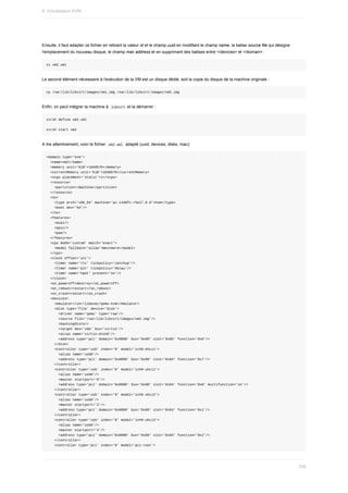 Ensuite,	il	faut	adapter	ce	fichier	en	retirant	la	valeur	id	et	le	champ	uuid	en	modifiant	le	champ	name,	la	balise	source	file	qui	désigne
l'emplacement	du	nouveau	disque,	le	champ	mac	address	et	en	supprimant	des	balises	entre	</devices>	et	</domain>.
vi	vm2.xml
Le	second	élément	nécessaire	à	l'exécution	de	la	VM	est	un	disque	dédié,	soit	la	copie	du	disque	de	la	machine	originale	:
cp	/var/lib/libvirt/images/vm1.img	/var/lib/libvirt/images/vm2.img
Enfin,	on	peut	intégrer	la	machine	à		
libvirt	et	la	démarrer	:
virsh	define	vm2.xml
virsh	start	vm2
A	lire	attentivement,	voici	le	fichier		
vm2.xml		adapté	(uuid,	devices,	disks,	mac):
<domain	type='kvm'>
		<name>vm2</name>
		<memory	unit='KiB'>1048576</memory>
		<currentMemory	unit='KiB'>1048576</currentMemory>
		<vcpu	placement='static'>1</vcpu>
		<resource>
				<partition>/machine</partition>
		</resource>
		<os>
				<type	arch='x86_64'	machine='pc-i440fx-rhel7.0.0'>hvm</type>
				<boot	dev='hd'/>
		</os>
		<features>
				<acpi/>
				<apic/>
				<pae/>
		</features>
		<cpu	mode='custom'	match='exact'>
				<model	fallback='allow'>Westmere</model>
		</cpu>
		<clock	offset='utc'>
				<timer	name='rtc'	tickpolicy='catchup'/>
				<timer	name='pit'	tickpolicy='delay'/>
				<timer	name='hpet'	present='no'/>
		</clock>
		<on_poweroff>destroy</on_poweroff>
		<on_reboot>restart</on_reboot>
		<on_crash>restart</on_crash>
		<devices>
				<emulator>/usr/libexec/qemu-kvm</emulator>
				<disk	type='file'	device='disk'>
						<driver	name='qemu'	type='raw'/>
						<source	file='/var/lib/libvirt/images/vm2.img'/>
						<backingStore/>
						<target	dev='vda'	bus='virtio'/>
						<alias	name='virtio-disk0'/>
						<address	type='pci'	domain='0x0000'	bus='0x00'	slot='0x05'	function='0x0'/>
				</disk>
				<controller	type='usb'	index='0'	model='ich9-ehci1'>
						<alias	name='usb0'/>
						<address	type='pci'	domain='0x0000'	bus='0x00'	slot='0x04'	function='0x7'/>
				</controller>
				<controller	type='usb'	index='0'	model='ich9-uhci1'>
						<alias	name='usb0'/>
						<master	startport='0'/>
						<address	type='pci'	domain='0x0000'	bus='0x00'	slot='0x04'	function='0x0'	multifunction='on'/>
				</controller>
				<controller	type='usb'	index='0'	model='ich9-uhci2'>
						<alias	name='usb0'/>
						<master	startport='2'/>
						<address	type='pci'	domain='0x0000'	bus='0x00'	slot='0x04'	function='0x1'/>
				</controller>
				<controller	type='usb'	index='0'	model='ich9-uhci3'>
						<alias	name='usb0'/>
						<master	startport='4'/>
						<address	type='pci'	domain='0x0000'	bus='0x00'	slot='0x04'	function='0x2'/>
				</controller>
				<controller	type='pci'	index='0'	model='pci-root'>
9.	Virtualisation	KVM
258
 