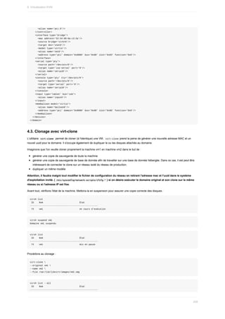 <alias	name='pci.0'/>
				</controller>
				<interface	type='bridge'>
						<mac	address='52:54:00:8a:c3:2a'/>
						<source	bridge='virbr0'/>
						<target	dev='vnet0'/>
						<model	type='virtio'/>
						<alias	name='net0'/>
						<address	type='pci'	domain='0x0000'	bus='0x00'	slot='0x03'	function='0x0'/>
				</interface>
				<serial	type='pty'>
						<source	path='/dev/pts/0'/>
						<target	type='isa-serial'	port='0'/>
						<alias	name='serial0'/>
				</serial>
				<console	type='pty'	tty='/dev/pts/0'>
						<source	path='/dev/pts/0'/>
						<target	type='serial'	port='0'/>
						<alias	name='serial0'/>
				</console>
				<input	type='tablet'	bus='usb'>
						<alias	name='input0'/>
				</input>
				<memballoon	model='virtio'>
						<alias	name='balloon0'/>
						<address	type='pci'	domain='0x0000'	bus='0x00'	slot='0x06'	function='0x0'/>
				</memballoon>
		</devices>
</domain>
4.3.	Clonage	avec	virt-clone
L'utilitaire		
virt-clone		permet	de	cloner	(à	l'identique)	une	VM.		
virt-clone	prend	la	peine	de	générer	une	nouvelle	adresse	MAC	et	un
nouvel	uuid	pour	le	domaine.	Il	s'occupe	également	de	dupliquer	le	ou	les	disques	attachés	au	domaine.
Imaginons	que	l'on	veuille	cloner	proprement	la	machine	vm1	en	machine	vm2	dans	le	but	de	:
générer	une	copie	de	sauvegarde	de	toute	la	machine
générer	une	copie	de	sauvegarde	de	base	de	donnée	afin	de	travailler	sur	une	base	de	donnée	hébergée.	Dans	ce	cas,	il	est	peut	être
intéressant	de	connecter	le	clone	sur	un	réseau	isolé	du	réseau	de	production.
dupliquer	un	même	modèle
Attention,	il	faudra	malgré	tout	modifier	le	fichier	de	configuration	du	réseau	en	retirant	l'adresse	mac	et	l'uuid	dans	le	système
d'exploitation	invité.	(	
/etc/sysconfig/network-scripts/ifcfg-*	)	si	on	désire	exécuter	le	domaine	original	et	son	clone	sur	le	même
réseau	ou	si	l'adresse	IP	est	fixe.
Avant	tout,	vérifions	l'état	de	la	machine.	Mettons-la	en	suspension	pour	assurer	une	copie	correcte	des	disques	:
virsh	list
	ID				Nom																												État
----------------------------------------------------
	73				vm1																												en	cours	d'exécution
virsh	suspend	vm1
Domaine	vm1	suspendu
virsh	list
	ID				Nom																												État
----------------------------------------------------
	73				vm1																												mis	en	pause
Procédons	au	clonage	:
virt-clone	
--original	vm1	
--name	vm2	
--file	/var/lib/libvirt/images/vm2.img
virsh	list	--all
	ID				Nom																												État
----------------------------------------------------
9.	Virtualisation	KVM
259
 
