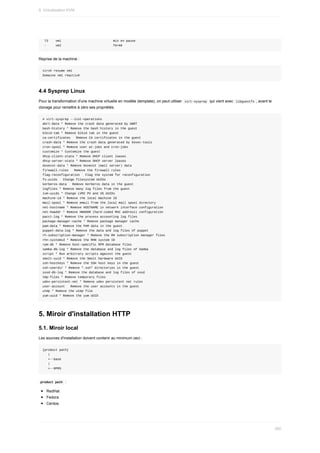 73				vm1																												mis	en	pause
	-					vm2																												fermé
Reprise	de	la	machine	:
virsh	resume	vm1
Domaine	vm1	réactivé
4.4	Sysprep	Linux
Pour	la	transformation	d'une	machine	virtuelle	en	modèle	(template),	on	peut	utiliser		
virt-sysprep		qui	vient	avec		
libguestfs	,	avant	le
clonage	pour	remettre	à	zéro	ses	propriétés.
#	virt-sysprep	--list-operations
abrt-data	*	Remove	the	crash	data	generated	by	ABRT
bash-history	*	Remove	the	bash	history	in	the	guest
blkid-tab	*	Remove	blkid	tab	in	the	guest
ca-certificates			Remove	CA	certificates	in	the	guest
crash-data	*	Remove	the	crash	data	generated	by	kexec-tools
cron-spool	*	Remove	user	at-jobs	and	cron-jobs
customize	*	Customize	the	guest
dhcp-client-state	*	Remove	DHCP	client	leases
dhcp-server-state	*	Remove	DHCP	server	leases
dovecot-data	*	Remove	Dovecot	(mail	server)	data
firewall-rules			Remove	the	firewall	rules
flag-reconfiguration			Flag	the	system	for	reconfiguration
fs-uuids			Change	filesystem	UUIDs
kerberos-data			Remove	Kerberos	data	in	the	guest
logfiles	*	Remove	many	log	files	from	the	guest
lvm-uuids	*	Change	LVM2	PV	and	VG	UUIDs
machine-id	*	Remove	the	local	machine	ID
mail-spool	*	Remove	email	from	the	local	mail	spool	directory
net-hostname	*	Remove	HOSTNAME	in	network	interface	configuration
net-hwaddr	*	Remove	HWADDR	(hard-coded	MAC	address)	configuration
pacct-log	*	Remove	the	process	accounting	log	files
package-manager-cache	*	Remove	package	manager	cache
pam-data	*	Remove	the	PAM	data	in	the	guest
puppet-data-log	*	Remove	the	data	and	log	files	of	puppet
rh-subscription-manager	*	Remove	the	RH	subscription	manager	files
rhn-systemid	*	Remove	the	RHN	system	ID
rpm-db	*	Remove	host-specific	RPM	database	files
samba-db-log	*	Remove	the	database	and	log	files	of	Samba
script	*	Run	arbitrary	scripts	against	the	guest
smolt-uuid	*	Remove	the	Smolt	hardware	UUID
ssh-hostkeys	*	Remove	the	SSH	host	keys	in	the	guest
ssh-userdir	*	Remove	".ssh"	directories	in	the	guest
sssd-db-log	*	Remove	the	database	and	log	files	of	sssd
tmp-files	*	Remove	temporary	files
udev-persistent-net	*	Remove	udev	persistent	net	rules
user-account			Remove	the	user	accounts	in	the	guest
utmp	*	Remove	the	utmp	file
yum-uuid	*	Remove	the	yum	UUID
5.	Miroir	d'installation	HTTP
5.1.	Miroir	local
Les	sources	d'installation	doivent	contenir	au	minimum	ceci	:
{product	path}
			|
			+--base
			|
			+--RPMS
	
product	path		:
RedHat
Fedora
Centos
9.	Virtualisation	KVM
260
 
