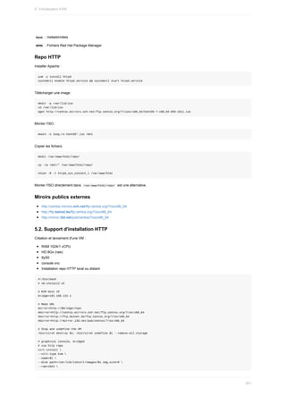 base		:	metadonnées
	
RPMS		:	Fichiers	Red	Hat	Package	Manager
Repo	HTTP
Installer	Apache	:
yum	-y	install	httpd
systemctl	enable	httpd.service	&&	systemctl	start	httpd.service
Télécharger	une	image
mkdir	-p	/var/lib/iso
cd	/var/lib/iso
wget	http://centos.mirrors.ovh.net/ftp.centos.org/7/isos/x86_64/CentOS-7-x86_64-DVD-1611.iso
Monter	l'ISO	:
mount	-o	loop,ro	CentOS*.iso	/mnt
Copier	les	fichiers
mkdir	/var/www/html/repo/
cp	-rp	/mnt/*	/var/www/html/repo/
chcon	-R	-t	httpd_sys_content_t	/var/www/html
Monter	l'ISO	directement	dans		
/var/www/html/repo/		est	une	alternative.
Miroirs	publics	externes
http://centos.mirrors.ovh.net/ftp.centos.org/7/os/x86_64
http://ftp.belnet.be/ftp.centos.org/7/os/x86_64
http://mirror.i3d.net/pub/centos/7/os/x86_64
5.2.	Support	d'installation	HTTP
Création	et	lancement	d'une	VM	:
RAM	1024/1	vCPU
HD	8Go	(raw)
ttyS0
console	vnc
Installation	repo	HTTP	local	ou	distant
#!/bin/bash
#	vm-install2.sh
#	KVM	Host	IP
bridge=192.168.122.1
#	Repo	URL
mirror=http://$bridge/repo
#mirror=http://centos.mirrors.ovh.net/ftp.centos.org/7/os/x86_64
#mirror=http://ftp.belnet.be/ftp.centos.org/7/os/x86_64
#mirror=http://mirror.i3d.net/pub/centos/7/os/x86_64
#	Stop	and	undefine	the	VM
/bin/virsh	destroy	$1;	/bin/virsh	undefine	$1	--remove-all-storage
#	graphical	console,	bridged
#	via	http	repo
virt-install	
--virt-type	kvm	
--name=$1	
--disk	path=/var/lib/libvirt/images/$1.img,size=8	
--ram=1024	
9.	Virtualisation	KVM
261
 