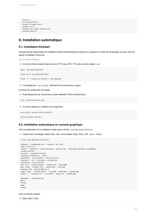 --vcpus=1	
--os-variant=rhel7	
--network	bridge=virbr0	
--graphics	vnc	
--console	pty,target_type=serial	
--location	$mirror
6.	Installation	automatique
6.1.	Installation	Kickstart
Kickstart	permet	d'automatiser	les	installations	RHEL/Fedora/Centos	(et	d'autres)	en	indiquant	un	fichier	de	configuration	qui	est	lu	avant	le
logiciel	d'installation	Anaconda.
Documentation	Kickstart
On	rend	le	fichier	kickstart	disponible	via	HTTP	(local,	NFS,	FTP)	dans	un	dans	dossier		
conf	
mkdir	/var/www/html/conf/
touch	vm.ks	/var/www/html/conf/
chcon	-R	-t	httpd_sys_content_t	/var/www/html
Il	est	appelé	par		
virt-install		(directement	au	lancement	du	noyau)
Ce	fichier	de	configuration	est	rédigé	:
Automatiquement	par	Anaconda	sur	toute	installation	RHEL/Centos/Fedora	:
less	/root/anaconda-ks.cfg
On	peut	le	générer	en	l'éditant	via	le	programme	:
yum	install	system-config-kickstart
system-config-kickstart
6.2.	Installation	automatique	en	console	graphique
Voici	la	configuration	d'une	installation	simple	avec	un	fichier		
/var/www/html/conf/vm.ks		:
Clavier	local,	horodatage,	réseau	dhcp,	nom,	mot	de	passe,	Swap,	/boot,	LVM,		
@core	,	chrony
#	File	/var/www/html/conf/vm.ks
keyboard	--vckeymap=be-oss	--xlayouts='be	(oss)'
lang	fr_BE.UTF-8
network	--onboot=on	--bootproto=dhcp	--device=link	--hostname=localhost.localdomain
rootpw	testtest
services	--enabled="chronyd"
timezone	Europe/Paris	--isUtc
bootloader	--location=mbr	--boot-drive=vda
clearpart	--all	--initlabel	--drives=vda
ignoredisk	--only-use=vda
part	pv.0	--fstype="lvmpv"	--ondisk=vda	--size=5000
part	/boot	--fstype="xfs"	--ondisk=vda	--size=500
volgroup	vg0	--pesize=4096	pv.0
logvol	swap		--fstype="swap"	--size=500	--name=swap	--vgname=vg0
logvol	/		--fstype="xfs"	--size=3072	--name=root	--vgname=vg0
%packages	--ignoremissing
@core
chrony
%end
reboot
Avec	la	machine	virtuelle	:
RAM	1024/1	vCPU
9.	Virtualisation	KVM
262
 
