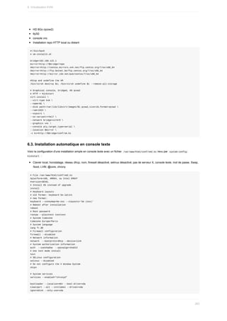 HD	8Go	(qcow2)
ttyS0
console	vnc
Installation	repo	HTTP	local	ou	distant
#!/bin/bash
#	vm-install3.sh
bridge=192.168.122.1
mirror=http://$bridge/repo
#mirror=http://centos.mirrors.ovh.net/ftp.centos.org/7/os/x86_64
#mirror=http://ftp.belnet.be/ftp.centos.org/7/os/x86_64
#mirror=http://mirror.i3d.net/pub/centos/7/os/x86_64
#Stop	and	undefine	the	VM
/bin/virsh	destroy	$1;	/bin/virsh	undefine	$1	--remove-all-storage
#	Graphical	console,	bridged,	HD	qcow2
#	HTTP	+	Kickstart
virt-install	
--virt-type	kvm	
--name=$1	
--disk	path=/var/lib/libvirt/images/$1.qcow2,size=16,format=qcow2	
--ram=1024	
--vcpus=1	
--os-variant=rhel7	
--network	bridge=virbr0	
--graphics	vnc	
--console	pty,target_type=serial	
--location	$mirror	
-x	ks=http://$bridge/conf/vm.ks
6.3.	Installation	automatique	en	console	texte
Voici	la	configuration	d'une	installation	simple	en	console	texte	avec	un	fichier		
/var/www/html/conf/vm2.ks	revu	par		
system-config-
kickstart		:
Clavier	local,	horodatage,	réseau	dhcp,	nom,	firewall	désactivé,	selinux	désactivé,	pas	de	serveur	X,	console	texte,	mot	de	passe,	Swap,
/boot,	LVM,	@core,	chrony
#	File	/var/www/html/conf/vm2.ks
#platform=x86,	AMD64,	ou	Intel	EM64T
#version=DEVEL
#	Install	OS	instead	of	upgrade
install
#	Keyboard	layouts
#	old	format:	keyboard	be-latin1
#	new	format:
keyboard	--vckeymap=be-oss	--xlayouts='be	(oss)'
#	Reboot	after	installation
reboot
#	Root	password
rootpw	--plaintext	testtest
#	System	timezone
timezone	Europe/Paris
#	System	language
lang	fr_BE
#	Firewall	configuration
firewall	--disabled
#	Network	information
network		--bootproto=dhcp	--device=link
#	System	authorization	information
auth		--useshadow		--passalgo=sha512
#	Use	text	mode	install
text
#	SELinux	configuration
selinux	--disabled
#	Do	not	configure	the	X	Window	System
skipx
#	System	services
services	--enabled="chronyd"
bootloader	--location=mbr	--boot-drive=vda
clearpart	--all	--initlabel	--drives=vda
ignoredisk	--only-use=vda
9.	Virtualisation	KVM
263
 