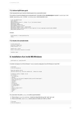 7.2.	Activer	ttyS0	dans	grub
Il	faut	nécessairement	que	la	machine	virtuelle	dispose	d'une	console	ttyS0	émulée	!
Si	la	machine	n'a	pas	été	configurée	avec	ce	paramètre	grub,	il	faut	editer	le	fichier	/etc/default/grub	en	ajoutant		
console=ttyS0		)	à	la
variable		
GRUB_CMDLINE_LINUX	.	Le	fichier		
/etc/default/grub		devrait	ressembler	à	ceci
#	cat	/etc/default/grub
GRUB_TIMEOUT=5
GRUB_DISTRIBUTOR="$(sed	's,	release	.*$,,g'	/etc/system-release)"
GRUB_DEFAULT=saved
GRUB_DISABLE_SUBMENU=true
GRUB_TERMINAL="serial	console"
GRUB_SERIAL_COMMAND="serial	--speed=115200"
GRUB_CMDLINE_LINUX="crashkernel=auto	rd.lvm.lv=vg0/root	rd.lvm.lv=vg0/swap	console=ttyS0,115200n8"
GRUB_DISABLE_RECOVERY="true"
Exécuter	:
grub2-mkconfig	-o	/boot/grub2/grub.cfg
reboot
7.3.	Accès	à	la	console	texte
#	virsh	console	vm1
Connected	to	domain	vm1
Escape	character	is	^]
CentOS	Linux	7	(Core)
Kernel	3.10.0-229.el7.x86_64	on	an	x86_64
localhost	login:
8.	Installation	d'un	invité	MS-Windows
osinfo-query	os	|	grep	Microsoft
A	condition	de	disposer	d'un	ISO	de	Windows	7,	voici	un	script	de	configuration	d'une	VM	Windows	en	mode	HVM	:
#!/bin/bash
#	File	vm-install5.sh
#Stop	and	undefine	the	VM
/bin/virsh	destroy	$1;	/bin/virsh	undefine	$1	--remove-all-storage
#	Graphical	console,	bridged,	cd-rom
virt-install	
--virt-type	kvm	
--name=$1	
--disk	path=/var/lib/libvirt/images/$1.qcow2,size=16,format=qcow2	
--cdrom	/var/win7.iso	
--ram=2048	
--vcpus=2	
--arch=x86_64
--os-type=windows	
--os-variant=win7	
--hvm	
--network	bridge=virbr0	
--keymap=fr	
--sound	
--vnc
On	a	aussi	besoin	des	pilotes		
virtio		si	on	utilise	la	paravirtualisation	:
Pilote	de	disque		
bus=virtio,cache=none	;	d'autres	bus	disponibles	tels	que	'ide',	'sata',	'scsi',	'usb'.
Pilote	de	carte	réseau		
model=virtio	;	d'autres	options	de	modèle	sont	'e1000'	ou	'rtl8139'.
#!/bin/bash
#	File	vm-install6.sh
9.	Virtualisation	KVM
265
 