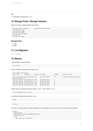 Note.
Manipulation	de	disques	avec		
kpartx	
10.	Storage	Pools	/	Storage	Volumes
Ajouter	un	pool	pour	stocker	les	disques	des	domaines
virsh	pool-define-as	Images	dir	-	-	-	-	/home/so/Documents/kvm/images
virsh	pool-list	--all
virsh	pool-build	Images
virsh	pool-start	Images
virsh	pool-autostart	Images
virsh	pool-list
virsh	pool-info	Images
Storage	Pools
LVM2
iSCSI
11.	Live	Migration
Live	Migration
12.	Réseau
Lister	les	réseaux	virtuels	disponibles	:
virsh	net-list
Lister	les	adresses	IP	attribuées	par	un	réseau	virtuel	:
virsh	net-dhcp-leases	default
	Expiry	Time										MAC	address								Protocol		IP	address																Hostname								Client	ID	or	DUID
-------------------------------------------------------------------------------------------------------------------
	2017-02-16	16:52:03		52:54:00:15:35:f8		ipv4						192.168.122.129/24								arch												ff:00:15:35:f8:00:01:00:01:20:33:
48:d8:52:54:00:01:fb:0d
	2017-02-16	16:52:15		52:54:00:3d:6c:39		ipv4						192.168.122.126/24								u1														-
	2017-02-16	16:52:11		52:54:00:50:ac:4a		ipv4						192.168.122.253/24								c1														-
	2017-02-16	16:52:05		52:54:00:87:40:65		ipv4						192.168.122.130/24								d1														-
	2017-02-16	16:52:09		52:54:00:91:31:a2		ipv4						192.168.122.212/24								k1														-
	2017-02-16	16:52:20		52:54:00:b1:a7:a7		ipv4						192.168.122.173/24								m1														-
Obtenir	la	base	d'une	définition	de	réseau	virtuel	(ici		
default	)	dans	un	fichier		
lab.xml		:
virsh	net-dumpxml	default	>	lab.xml
La	commande	uuidgen	permet	de	générer	un	uuid	:
uuidgen
vim	lab.xml
Si	on	défini	un	nouveau	réseau	"lab"	utilisant	l'interface	virbr1	pour	laquelle	le	NAT	est	activé,	voici	à	quoi	se	fichier	devrait	ressembler	:
<network>
		<name>lab</name>
		<uuid>8293bf7a-ccf6-461b-8466-a058e7346d79</uuid>
		<forward	mode='nat'>
				<nat>
						<port	start='1024'	end='65535'/>
9.	Virtualisation	KVM
268
 