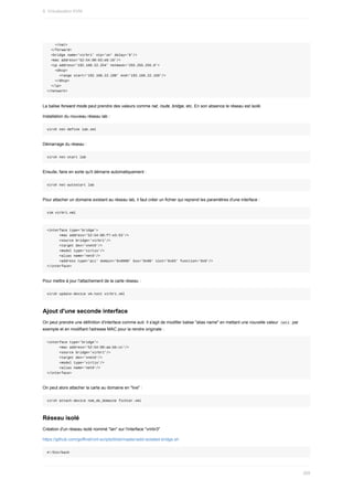 </nat>
		</forward>
		<bridge	name='virbr1'	stp='on'	delay='0'/>
		<mac	address='52:54:00:63:e8:10'/>
		<ip	address='192.168.22.254'	netmask='255.255.255.0'>
				<dhcp>
						<range	start='192.168.22.100'	end='192.168.22.150'/>
				</dhcp>
		</ip>
</network>
La	balise	forward	mode	peut	prendre	des	valeurs	comme	nat,	route,	bridge,	etc.	En	son	absence	le	réseau	est	isolé.
Installation	du	nouveau	réseau	lab	:
virsh	net-define	lab.xml
Démarrage	du	réseau	:
virsh	net-start	lab
Ensuite,	faire	en	sorte	qu'il	démarre	automatiquement	:
virsh	net-autostart	lab
Pour	attacher	un	domaine	existant	au	réseau	lab,	il	faut	créer	un	fichier	qui	reprend	les	paramètres	d'une	interface	:
vim	virbr1.xml
<interface	type='bridge'>
						<mac	address='52:54:00:f7:e3:53'/>
						<source	bridge='virbr1'/>
						<target	dev='vnet0'/>
						<model	type='virtio'/>
						<alias	name='net0'/>
						<address	type='pci'	domain='0x0000'	bus='0x00'	slot='0x03'	function='0x0'/>
</interface>
Pour	mettre	à	jour	l'attachement	de	la	carte	réseau	:
virsh	update-device	vm-test	virbr1.xml
Ajout	d'une	seconde	interface
On	peut	prendre	une	définition	d'interface	comme	suit.	Il	s'agit	de	modifier	balise	"alias	name"	en	mettant	une	nouvelle	valeur		
net1		par
exemple	et	en	modifiant	l'adresse	MAC	pour	la	rendre	originale	:
<interface	type='bridge'>
						<mac	address='52:54:00:aa:bb:cc'/>
						<source	bridge='virbr1'/>
						<target	dev='vnet0'/>
						<model	type='virtio'/>
						<alias	name='net0'/>
</interface>
On	peut	alors	attacher	la	carte	au	domaine	en	"live"	:
virsh	attach-device	nom_de_domaine	fichier.xml
Réseau	isolé
Création	d'un	réseau	isolé	nommé	"lan"	sur	l'interface	"vrirbr3"
https://github.com/goffinet/virt-scripts/blob/master/add-isolated-bridge.sh
#!/bin/bash
9.	Virtualisation	KVM
269
 