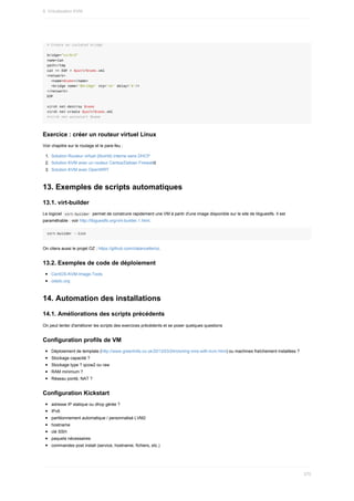 #	Create	an	isolated	bridge
bridge="virbr3"
name=lan
path=/tmp
cat	<<	EOF	>	$path/$name.xml
<network>
		<name>$name</name>
		<bridge	name='$bridge'	stp='on'	delay='0'/>
</network>
EOF
virsh	net-destroy	$name
virsh	net-create	$path/$name.xml
#virsh	net-autostart	$name
Exercice	:	créer	un	routeur	virtuel	Linux
Voir	chapitre	sur	le	routage	et	le	pare-feu	:
1.	 Solution	Routeur	virtuel	(libvirtd)	interne	sans	DHCP
2.	 Solution	KVM	avec	un	routeur	Centos/Debian	Firewalld
3.	 Solution	KVM	avec	OpenWRT
13.	Exemples	de	scripts	automatiques
13.1.	virt-builder
Le	logiciel		
virt-builder		permet	de	construire	rapidement	une	VM	à	partir	d'une	image	disponible	sur	le	site	de	libguestfs.	Il	est
paramétrable	:	voir	http://libguestfs.org/virt-builder.1.html.
virt-builder	--list
On	citera	aussi	le	projet	OZ	:	https://github.com/clalancette/oz.
13.2.	Exemples	de	code	de	déploiement
CentOS-KVM-Image-Tools
ostolc.org
14.	Automation	des	installations
14.1.	Améliorations	des	scripts	précédents
On	peut	tenter	d'améliorer	les	scripts	des	exercices	précédents	et	se	poser	quelques	questions
Configuration	profils	de	VM
Déploiement	de	template	(http://www.greenhills.co.uk/2013/03/24/cloning-vms-with-kvm.html)	ou	machines	fraîchement	installées	?
Stockage	capacité	?
Stockage	type	?	qcow2	ou	raw
RAM	minimum	?
Réseau	ponté,	NAT	?
Configuration	Kickstart
adresse	IP	statique	ou	dhcp	gérée	?
IPv6
partitionnement	automatique	/	personnalisé	LVM2
hostname
clé	SSH
paquets	nécessaires
commandes	post	install	(service,	hostname,	fichiers,	etc.)
9.	Virtualisation	KVM
270
 